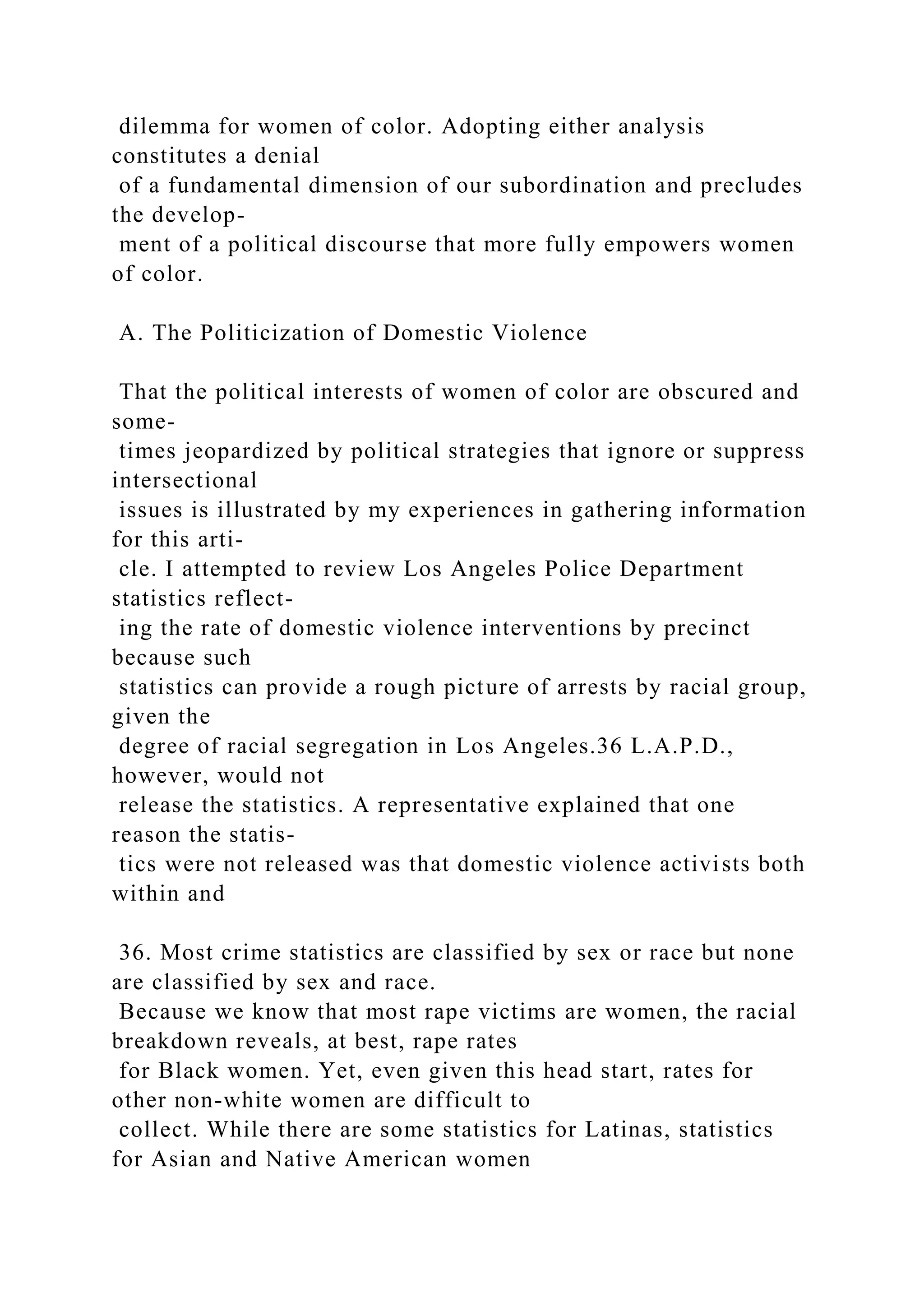 dilemma for women of color. Adopting either analysis
constitutes a denial
of a fundamental dimension of our subordination and precludes
the develop-
ment of a political discourse that more fully empowers women
of color.
A. The Politicization of Domestic Violence
That the political interests of women of color are obscured and
some-
times jeopardized by political strategies that ignore or suppress
intersectional
issues is illustrated by my experiences in gathering information
for this arti-
cle. I attempted to review Los Angeles Police Department
statistics reflect-
ing the rate of domestic violence interventions by precinct
because such
statistics can provide a rough picture of arrests by racial group,
given the
degree of racial segregation in Los Angeles.36 L.A.P.D.,
however, would not
release the statistics. A representative explained that one
reason the statis-
tics were not released was that domestic violence activists both
within and
36. Most crime statistics are classified by sex or race but none
are classified by sex and race.
Because we know that most rape victims are women, the racial
breakdown reveals, at best, rape rates
for Black women. Yet, even given this head start, rates for
other non-white women are difficult to
collect. While there are some statistics for Latinas, statistics
for Asian and Native American women
 