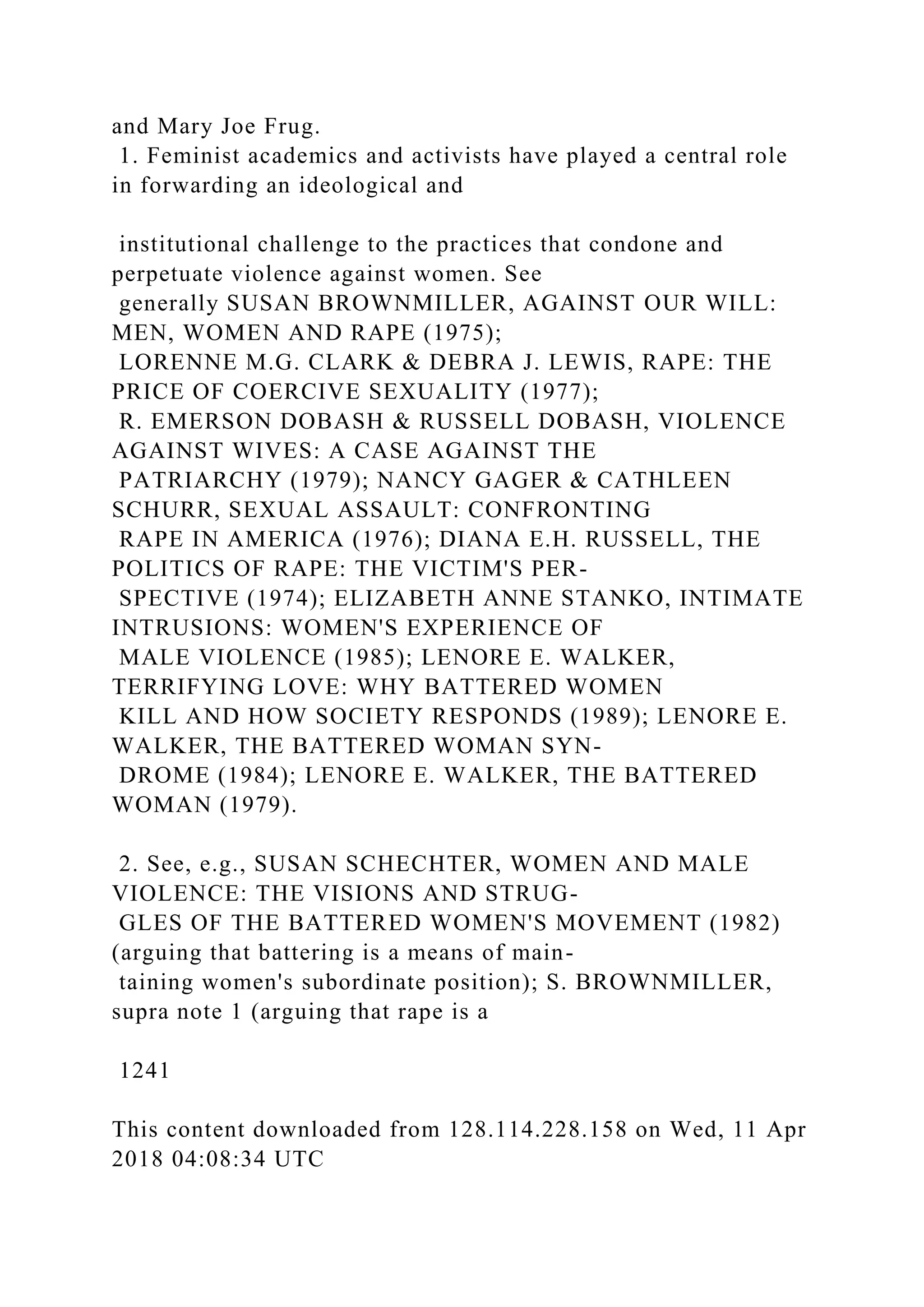 and Mary Joe Frug.
1. Feminist academics and activists have played a central role
in forwarding an ideological and
institutional challenge to the practices that condone and
perpetuate violence against women. See
generally SUSAN BROWNMILLER, AGAINST OUR WILL:
MEN, WOMEN AND RAPE (1975);
LORENNE M.G. CLARK & DEBRA J. LEWIS, RAPE: THE
PRICE OF COERCIVE SEXUALITY (1977);
R. EMERSON DOBASH & RUSSELL DOBASH, VIOLENCE
AGAINST WIVES: A CASE AGAINST THE
PATRIARCHY (1979); NANCY GAGER & CATHLEEN
SCHURR, SEXUAL ASSAULT: CONFRONTING
RAPE IN AMERICA (1976); DIANA E.H. RUSSELL, THE
POLITICS OF RAPE: THE VICTIM'S PER-
SPECTIVE (1974); ELIZABETH ANNE STANKO, INTIMATE
INTRUSIONS: WOMEN'S EXPERIENCE OF
MALE VIOLENCE (1985); LENORE E. WALKER,
TERRIFYING LOVE: WHY BATTERED WOMEN
KILL AND HOW SOCIETY RESPONDS (1989); LENORE E.
WALKER, THE BATTERED WOMAN SYN-
DROME (1984); LENORE E. WALKER, THE BATTERED
WOMAN (1979).
2. See, e.g., SUSAN SCHECHTER, WOMEN AND MALE
VIOLENCE: THE VISIONS AND STRUG-
GLES OF THE BATTERED WOMEN'S MOVEMENT (1982)
(arguing that battering is a means of main-
taining women's subordinate position); S. BROWNMILLER,
supra note 1 (arguing that rape is a
1241
This content downloaded from 128.114.228.158 on Wed, 11 Apr
2018 04:08:34 UTC
 