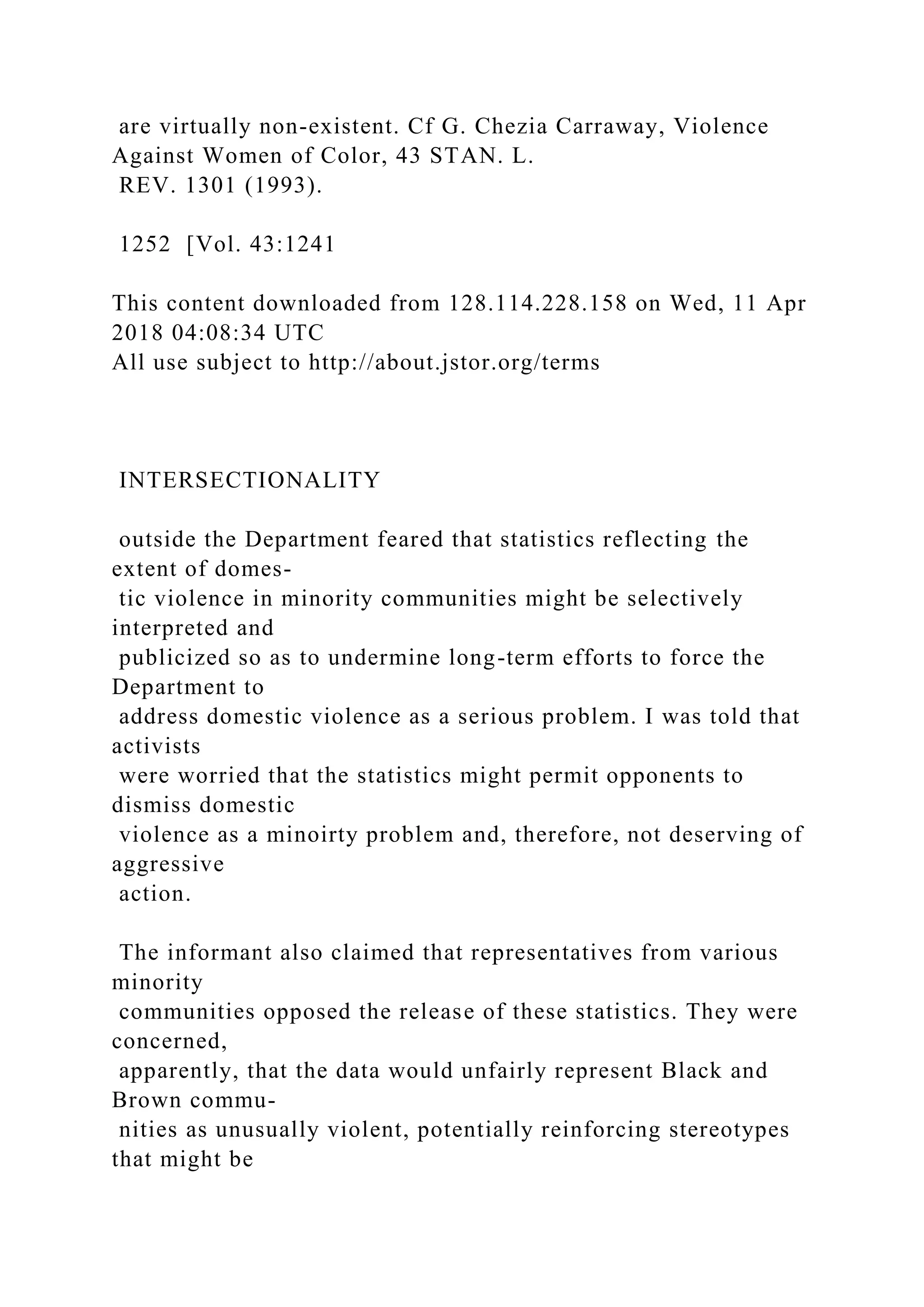 are virtually non-existent. Cf G. Chezia Carraway, Violence
Against Women of Color, 43 STAN. L.
REV. 1301 (1993).
1252 [Vol. 43:1241
This content downloaded from 128.114.228.158 on Wed, 11 Apr
2018 04:08:34 UTC
All use subject to http://about.jstor.org/terms
INTERSECTIONALITY
outside the Department feared that statistics reflecting the
extent of domes-
tic violence in minority communities might be selectively
interpreted and
publicized so as to undermine long-term efforts to force the
Department to
address domestic violence as a serious problem. I was told that
activists
were worried that the statistics might permit opponents to
dismiss domestic
violence as a minoirty problem and, therefore, not deserving of
aggressive
action.
The informant also claimed that representatives from various
minority
communities opposed the release of these statistics. They were
concerned,
apparently, that the data would unfairly represent Black and
Brown commu-
nities as unusually violent, potentially reinforcing stereotypes
that might be
 