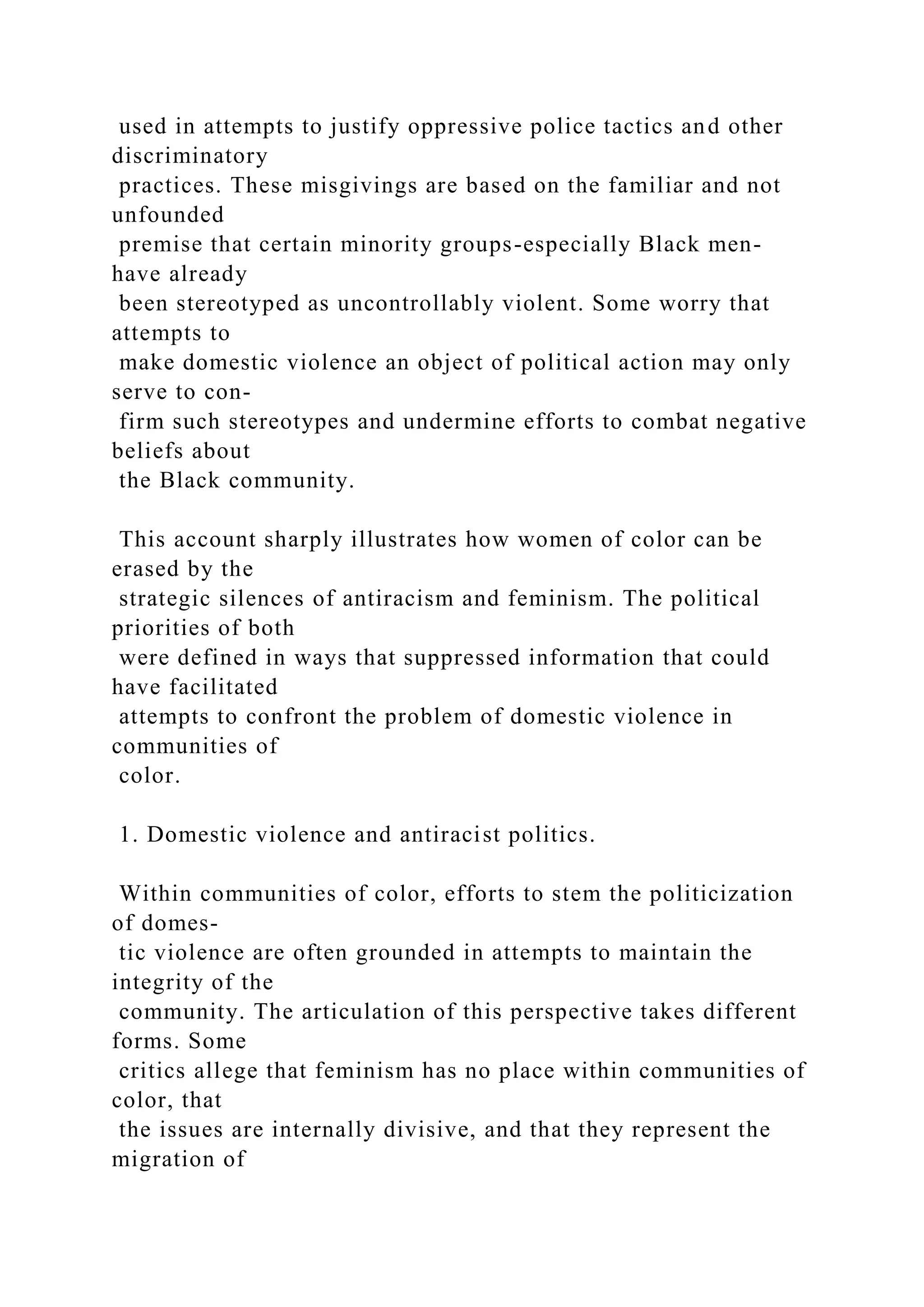 used in attempts to justify oppressive police tactics and other
discriminatory
practices. These misgivings are based on the familiar and not
unfounded
premise that certain minority groups-especially Black men-
have already
been stereotyped as uncontrollably violent. Some worry that
attempts to
make domestic violence an object of political action may only
serve to con-
firm such stereotypes and undermine efforts to combat negative
beliefs about
the Black community.
This account sharply illustrates how women of color can be
erased by the
strategic silences of antiracism and feminism. The political
priorities of both
were defined in ways that suppressed information that could
have facilitated
attempts to confront the problem of domestic violence in
communities of
color.
1. Domestic violence and antiracist politics.
Within communities of color, efforts to stem the politicization
of domes-
tic violence are often grounded in attempts to maintain the
integrity of the
community. The articulation of this perspective takes different
forms. Some
critics allege that feminism has no place within communities of
color, that
the issues are internally divisive, and that they represent the
migration of
 