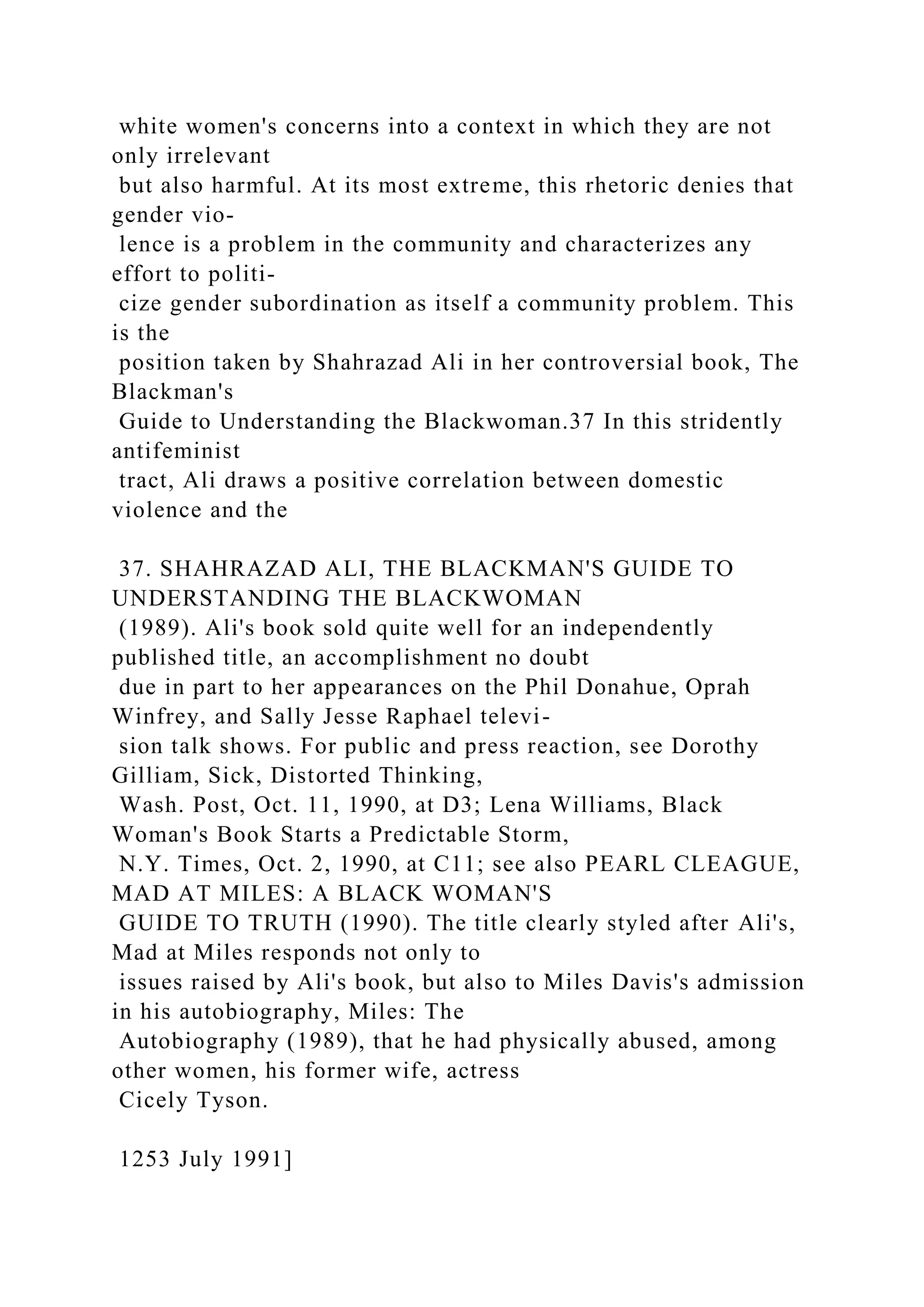 white women's concerns into a context in which they are not
only irrelevant
but also harmful. At its most extreme, this rhetoric denies that
gender vio-
lence is a problem in the community and characterizes any
effort to politi-
cize gender subordination as itself a community problem. This
is the
position taken by Shahrazad Ali in her controversial book, The
Blackman's
Guide to Understanding the Blackwoman.37 In this stridently
antifeminist
tract, Ali draws a positive correlation between domestic
violence and the
37. SHAHRAZAD ALI, THE BLACKMAN'S GUIDE TO
UNDERSTANDING THE BLACKWOMAN
(1989). Ali's book sold quite well for an independently
published title, an accomplishment no doubt
due in part to her appearances on the Phil Donahue, Oprah
Winfrey, and Sally Jesse Raphael televi-
sion talk shows. For public and press reaction, see Dorothy
Gilliam, Sick, Distorted Thinking,
Wash. Post, Oct. 11, 1990, at D3; Lena Williams, Black
Woman's Book Starts a Predictable Storm,
N.Y. Times, Oct. 2, 1990, at C11; see also PEARL CLEAGUE,
MAD AT MILES: A BLACK WOMAN'S
GUIDE TO TRUTH (1990). The title clearly styled after Ali's,
Mad at Miles responds not only to
issues raised by Ali's book, but also to Miles Davis's admission
in his autobiography, Miles: The
Autobiography (1989), that he had physically abused, among
other women, his former wife, actress
Cicely Tyson.
1253 July 1991]
 