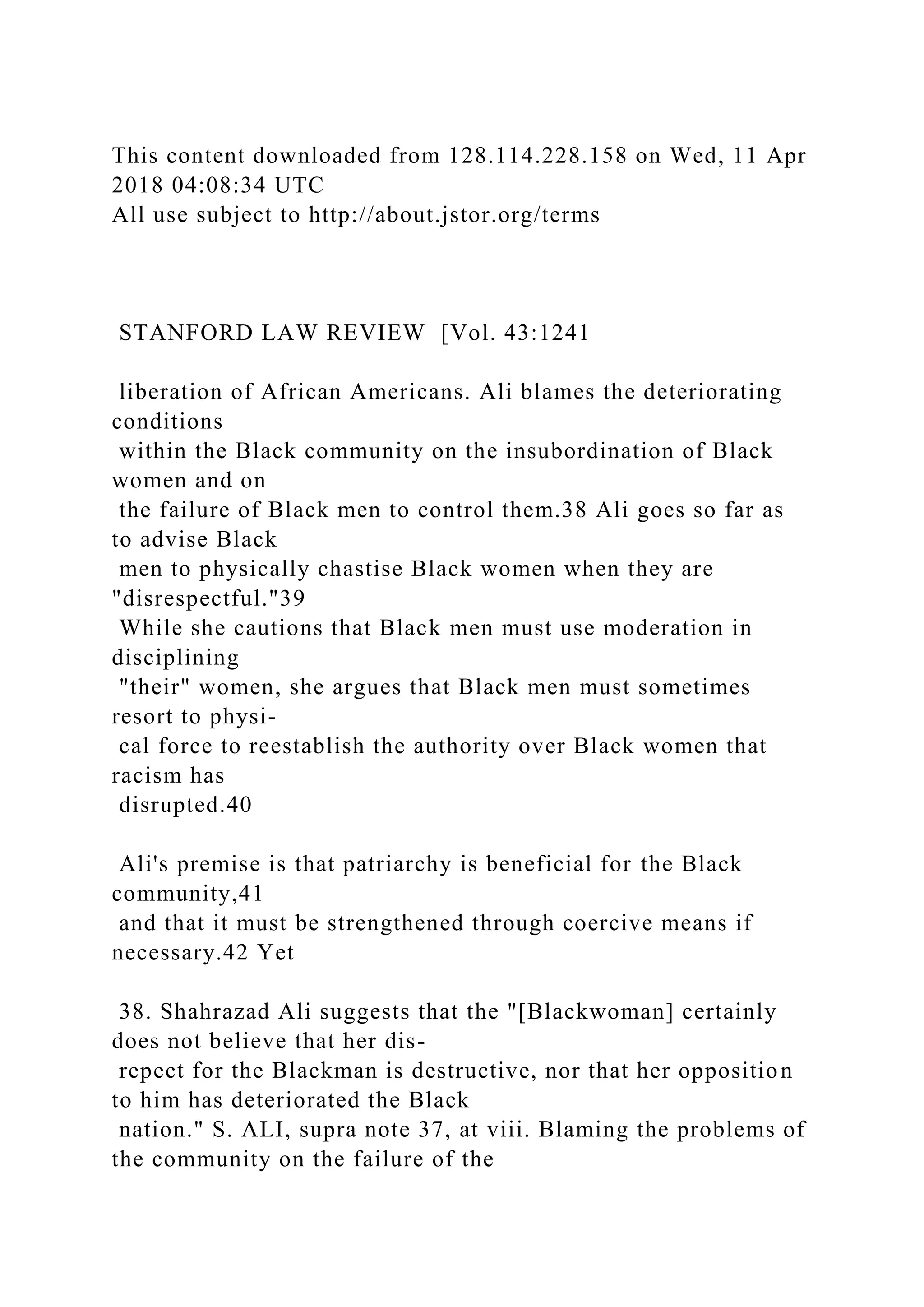 This content downloaded from 128.114.228.158 on Wed, 11 Apr
2018 04:08:34 UTC
All use subject to http://about.jstor.org/terms
STANFORD LAW REVIEW [Vol. 43:1241
liberation of African Americans. Ali blames the deteriorating
conditions
within the Black community on the insubordination of Black
women and on
the failure of Black men to control them.38 Ali goes so far as
to advise Black
men to physically chastise Black women when they are
"disrespectful."39
While she cautions that Black men must use moderation in
disciplining
"their" women, she argues that Black men must sometimes
resort to physi-
cal force to reestablish the authority over Black women that
racism has
disrupted.40
Ali's premise is that patriarchy is beneficial for the Black
community,41
and that it must be strengthened through coercive means if
necessary.42 Yet
38. Shahrazad Ali suggests that the "[Blackwoman] certainly
does not believe that her dis-
repect for the Blackman is destructive, nor that her opposition
to him has deteriorated the Black
nation." S. ALI, supra note 37, at viii. Blaming the problems of
the community on the failure of the
 