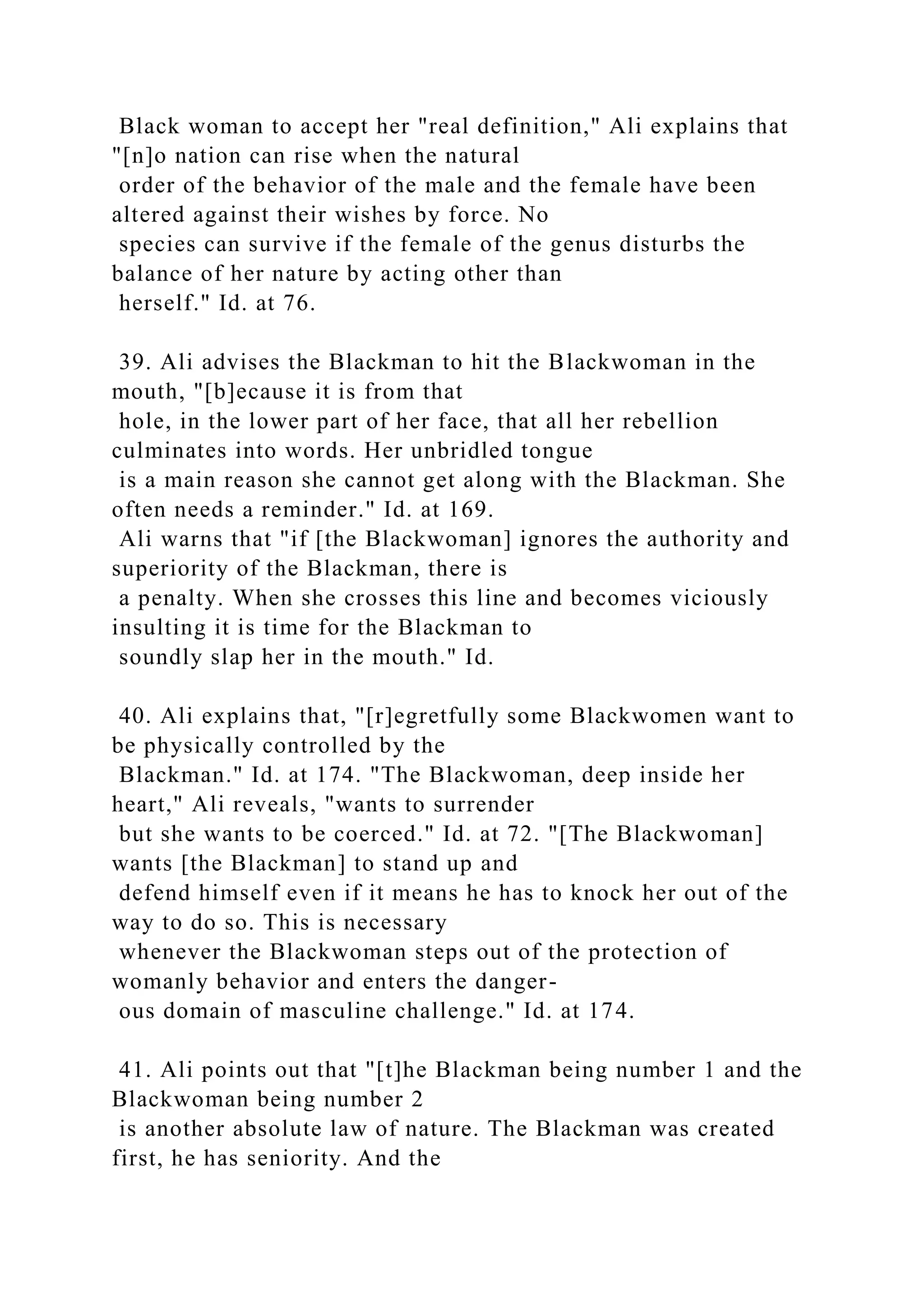 Black woman to accept her "real definition," Ali explains that
"[n]o nation can rise when the natural
order of the behavior of the male and the female have been
altered against their wishes by force. No
species can survive if the female of the genus disturbs the
balance of her nature by acting other than
herself." Id. at 76.
39. Ali advises the Blackman to hit the Blackwoman in the
mouth, "[b]ecause it is from that
hole, in the lower part of her face, that all her rebellion
culminates into words. Her unbridled tongue
is a main reason she cannot get along with the Blackman. She
often needs a reminder." Id. at 169.
Ali warns that "if [the Blackwoman] ignores the authority and
superiority of the Blackman, there is
a penalty. When she crosses this line and becomes viciously
insulting it is time for the Blackman to
soundly slap her in the mouth." Id.
40. Ali explains that, "[r]egretfully some Blackwomen want to
be physically controlled by the
Blackman." Id. at 174. "The Blackwoman, deep inside her
heart," Ali reveals, "wants to surrender
but she wants to be coerced." Id. at 72. "[The Blackwoman]
wants [the Blackman] to stand up and
defend himself even if it means he has to knock her out of the
way to do so. This is necessary
whenever the Blackwoman steps out of the protection of
womanly behavior and enters the danger-
ous domain of masculine challenge." Id. at 174.
41. Ali points out that "[t]he Blackman being number 1 and the
Blackwoman being number 2
is another absolute law of nature. The Blackman was created
first, he has seniority. And the
 