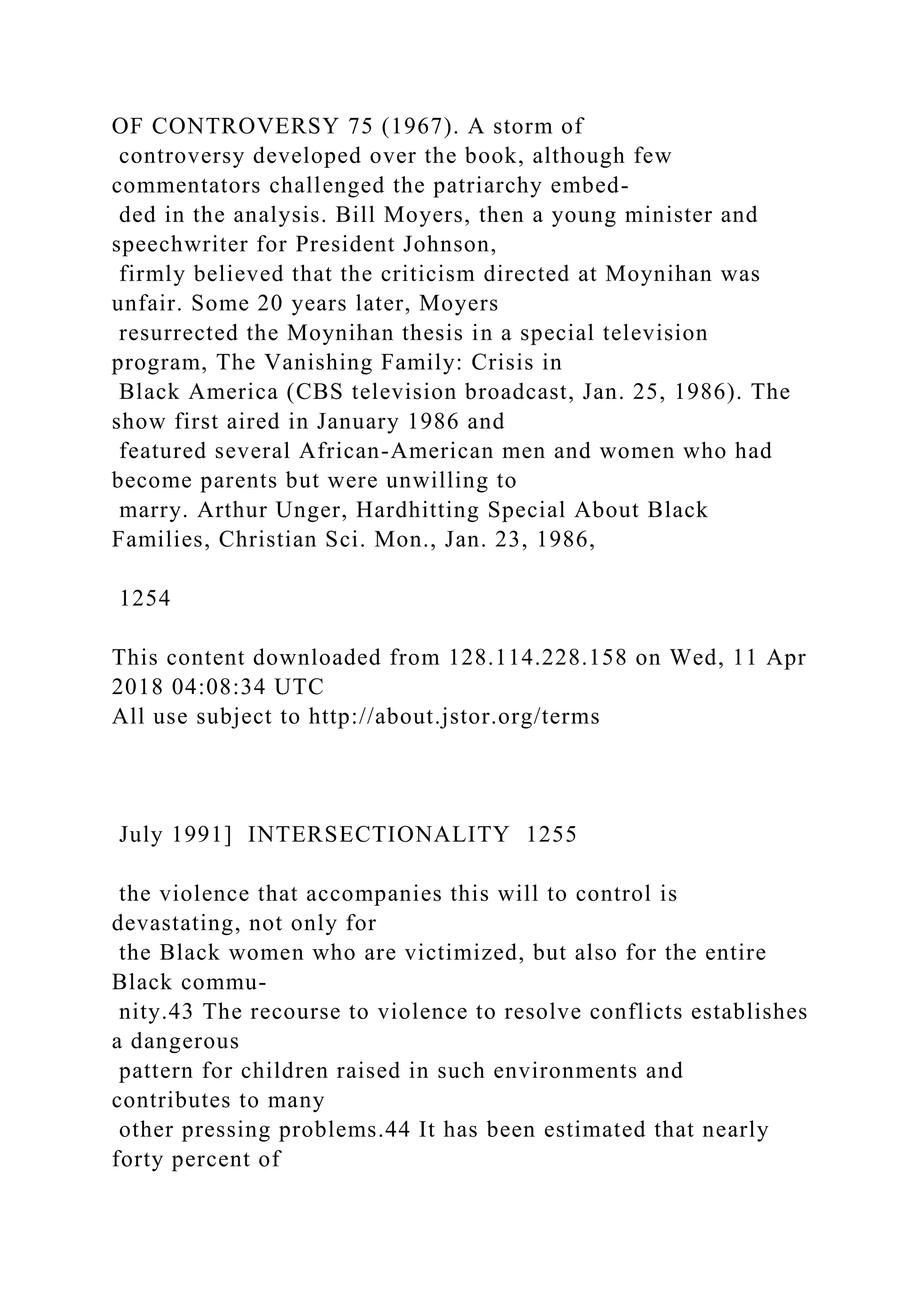 OF CONTROVERSY 75 (1967). A storm of
controversy developed over the book, although few
commentators challenged the patriarchy embed-
ded in the analysis. Bill Moyers, then a young minister and
speechwriter for President Johnson,
firmly believed that the criticism directed at Moynihan was
unfair. Some 20 years later, Moyers
resurrected the Moynihan thesis in a special television
program, The Vanishing Family: Crisis in
Black America (CBS television broadcast, Jan. 25, 1986). The
show first aired in January 1986 and
featured several African-American men and women who had
become parents but were unwilling to
marry. Arthur Unger, Hardhitting Special About Black
Families, Christian Sci. Mon., Jan. 23, 1986,
1254
This content downloaded from 128.114.228.158 on Wed, 11 Apr
2018 04:08:34 UTC
All use subject to http://about.jstor.org/terms
July 1991] INTERSECTIONALITY 1255
the violence that accompanies this will to control is
devastating, not only for
the Black women who are victimized, but also for the entire
Black commu-
nity.43 The recourse to violence to resolve conflicts establishes
a dangerous
pattern for children raised in such environments and
contributes to many
other pressing problems.44 It has been estimated that nearly
forty percent of
 