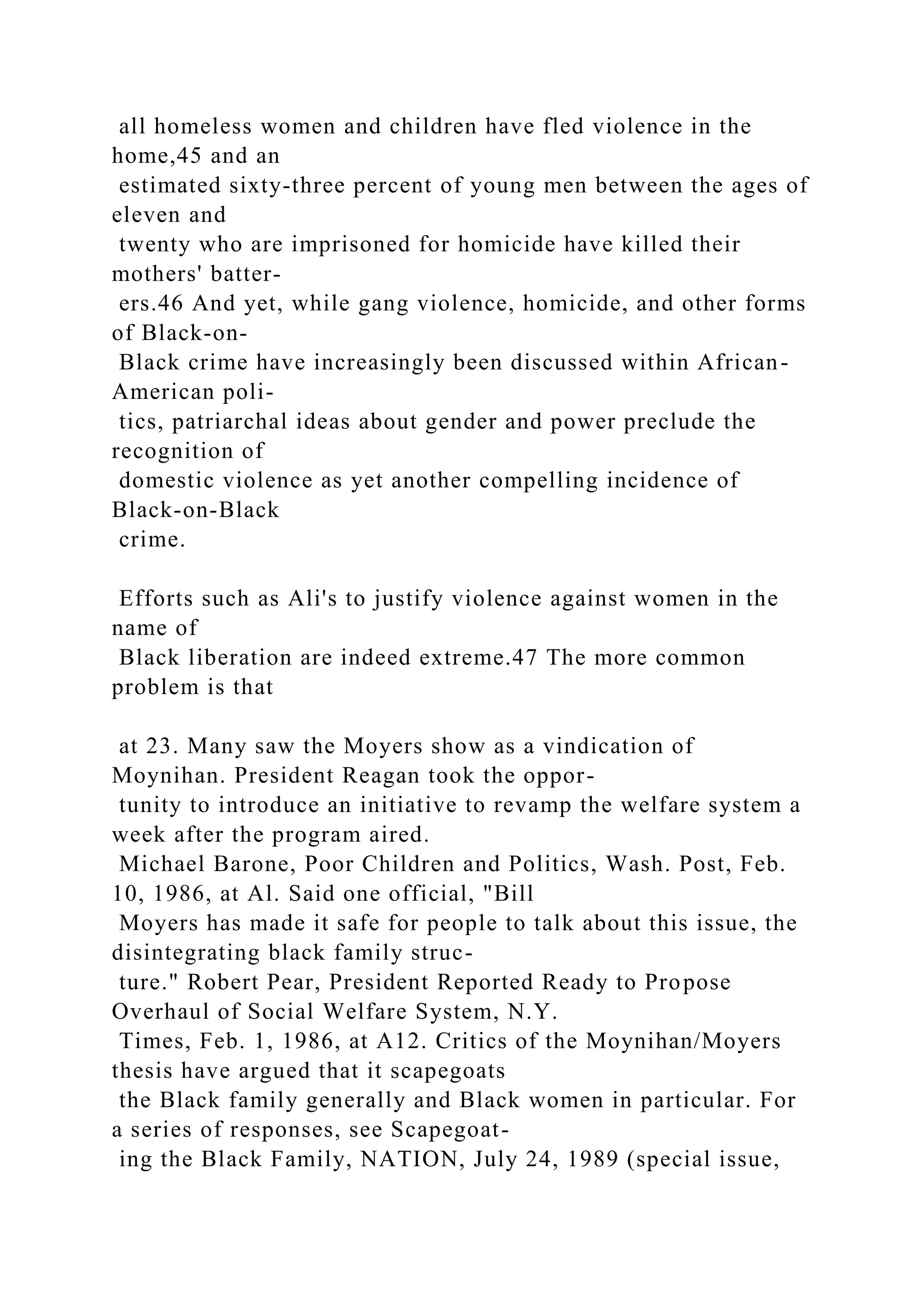 all homeless women and children have fled violence in the
home,45 and an
estimated sixty-three percent of young men between the ages of
eleven and
twenty who are imprisoned for homicide have killed their
mothers' batter-
ers.46 And yet, while gang violence, homicide, and other forms
of Black-on-
Black crime have increasingly been discussed within African-
American poli-
tics, patriarchal ideas about gender and power preclude the
recognition of
domestic violence as yet another compelling incidence of
Black-on-Black
crime.
Efforts such as Ali's to justify violence against women in the
name of
Black liberation are indeed extreme.47 The more common
problem is that
at 23. Many saw the Moyers show as a vindication of
Moynihan. President Reagan took the oppor-
tunity to introduce an initiative to revamp the welfare system a
week after the program aired.
Michael Barone, Poor Children and Politics, Wash. Post, Feb.
10, 1986, at Al. Said one official, "Bill
Moyers has made it safe for people to talk about this issue, the
disintegrating black family struc-
ture." Robert Pear, President Reported Ready to Propose
Overhaul of Social Welfare System, N.Y.
Times, Feb. 1, 1986, at A12. Critics of the Moynihan/Moyers
thesis have argued that it scapegoats
the Black family generally and Black women in particular. For
a series of responses, see Scapegoat-
ing the Black Family, NATION, July 24, 1989 (special issue,
 