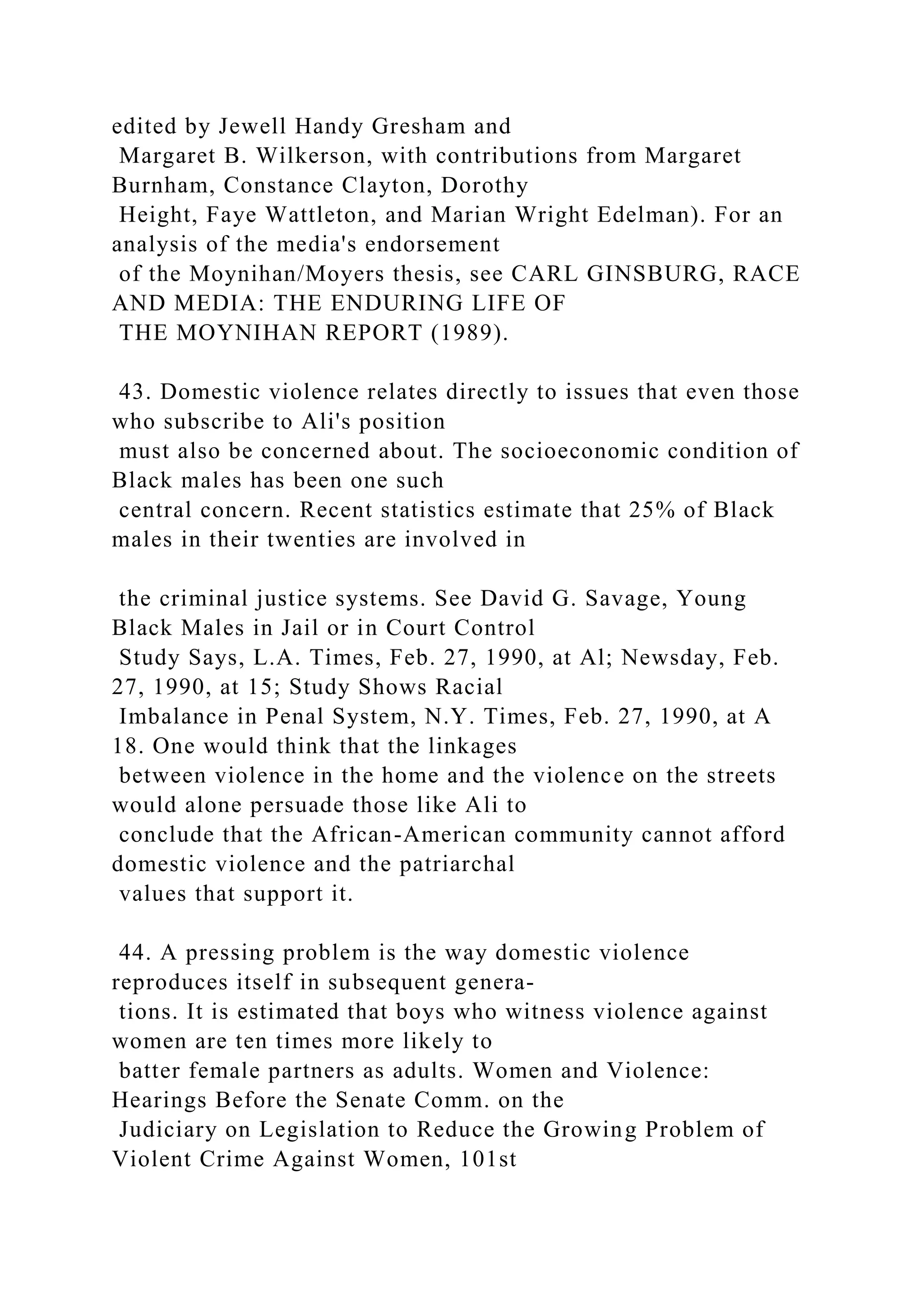 edited by Jewell Handy Gresham and
Margaret B. Wilkerson, with contributions from Margaret
Burnham, Constance Clayton, Dorothy
Height, Faye Wattleton, and Marian Wright Edelman). For an
analysis of the media's endorsement
of the Moynihan/Moyers thesis, see CARL GINSBURG, RACE
AND MEDIA: THE ENDURING LIFE OF
THE MOYNIHAN REPORT (1989).
43. Domestic violence relates directly to issues that even those
who subscribe to Ali's position
must also be concerned about. The socioeconomic condition of
Black males has been one such
central concern. Recent statistics estimate that 25% of Black
males in their twenties are involved in
the criminal justice systems. See David G. Savage, Young
Black Males in Jail or in Court Control
Study Says, L.A. Times, Feb. 27, 1990, at Al; Newsday, Feb.
27, 1990, at 15; Study Shows Racial
Imbalance in Penal System, N.Y. Times, Feb. 27, 1990, at A
18. One would think that the linkages
between violence in the home and the violence on the streets
would alone persuade those like Ali to
conclude that the African-American community cannot afford
domestic violence and the patriarchal
values that support it.
44. A pressing problem is the way domestic violence
reproduces itself in subsequent genera-
tions. It is estimated that boys who witness violence against
women are ten times more likely to
batter female partners as adults. Women and Violence:
Hearings Before the Senate Comm. on the
Judiciary on Legislation to Reduce the Growing Problem of
Violent Crime Against Women, 101st
 