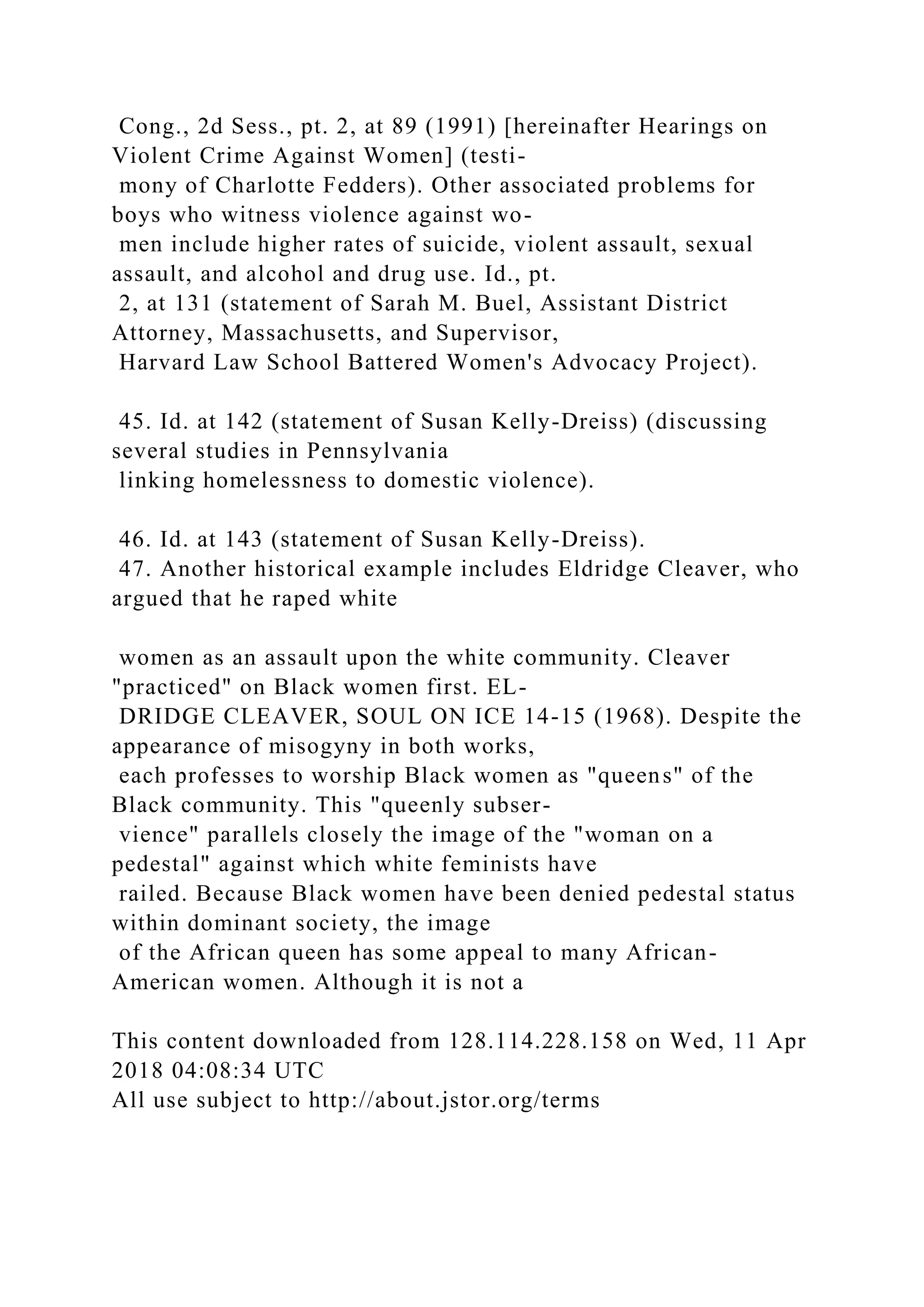 Cong., 2d Sess., pt. 2, at 89 (1991) [hereinafter Hearings on
Violent Crime Against Women] (testi-
mony of Charlotte Fedders). Other associated problems for
boys who witness violence against wo-
men include higher rates of suicide, violent assault, sexual
assault, and alcohol and drug use. Id., pt.
2, at 131 (statement of Sarah M. Buel, Assistant District
Attorney, Massachusetts, and Supervisor,
Harvard Law School Battered Women's Advocacy Project).
45. Id. at 142 (statement of Susan Kelly-Dreiss) (discussing
several studies in Pennsylvania
linking homelessness to domestic violence).
46. Id. at 143 (statement of Susan Kelly-Dreiss).
47. Another historical example includes Eldridge Cleaver, who
argued that he raped white
women as an assault upon the white community. Cleaver
"practiced" on Black women first. EL-
DRIDGE CLEAVER, SOUL ON ICE 14-15 (1968). Despite the
appearance of misogyny in both works,
each professes to worship Black women as "queens" of the
Black community. This "queenly subser-
vience" parallels closely the image of the "woman on a
pedestal" against which white feminists have
railed. Because Black women have been denied pedestal status
within dominant society, the image
of the African queen has some appeal to many African-
American women. Although it is not a
This content downloaded from 128.114.228.158 on Wed, 11 Apr
2018 04:08:34 UTC
All use subject to http://about.jstor.org/terms
 