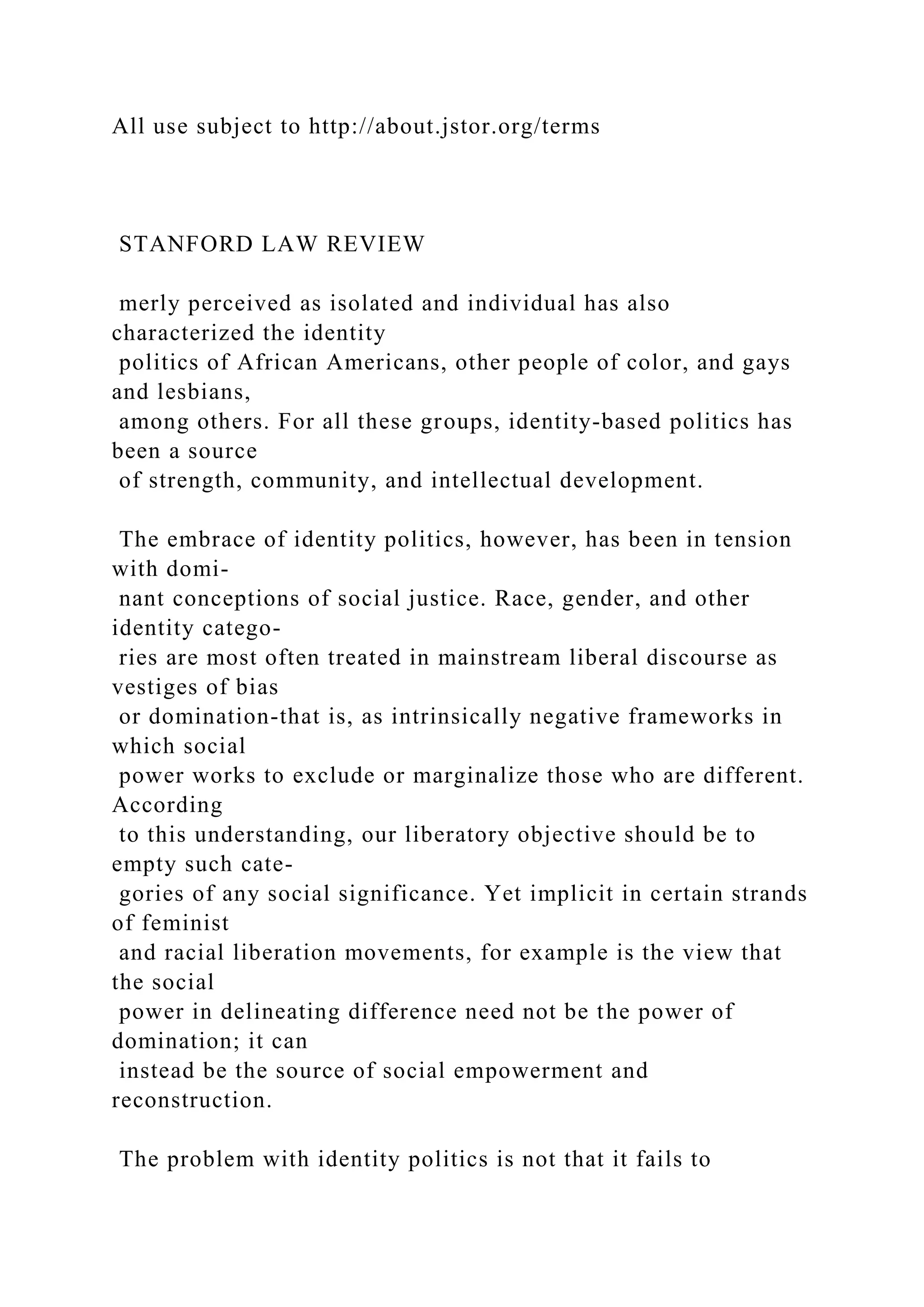 All use subject to http://about.jstor.org/terms
STANFORD LAW REVIEW
merly perceived as isolated and individual has also
characterized the identity
politics of African Americans, other people of color, and gays
and lesbians,
among others. For all these groups, identity-based politics has
been a source
of strength, community, and intellectual development.
The embrace of identity politics, however, has been in tension
with domi-
nant conceptions of social justice. Race, gender, and other
identity catego-
ries are most often treated in mainstream liberal discourse as
vestiges of bias
or domination-that is, as intrinsically negative frameworks in
which social
power works to exclude or marginalize those who are different.
According
to this understanding, our liberatory objective should be to
empty such cate-
gories of any social significance. Yet implicit in certain strands
of feminist
and racial liberation movements, for example is the view that
the social
power in delineating difference need not be the power of
domination; it can
instead be the source of social empowerment and
reconstruction.
The problem with identity politics is not that it fails to
 
