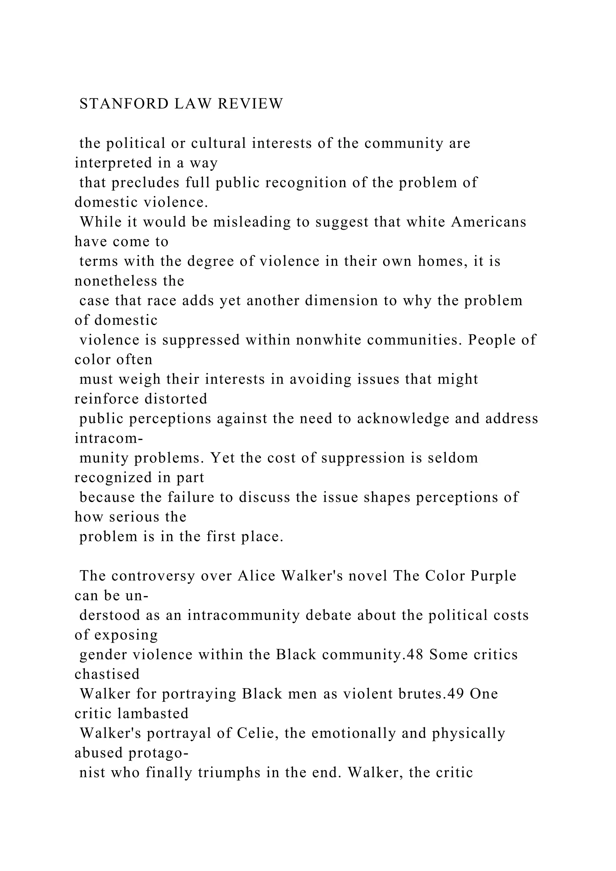 STANFORD LAW REVIEW
the political or cultural interests of the community are
interpreted in a way
that precludes full public recognition of the problem of
domestic violence.
While it would be misleading to suggest that white Americans
have come to
terms with the degree of violence in their own homes, it is
nonetheless the
case that race adds yet another dimension to why the problem
of domestic
violence is suppressed within nonwhite communities. People of
color often
must weigh their interests in avoiding issues that might
reinforce distorted
public perceptions against the need to acknowledge and address
intracom-
munity problems. Yet the cost of suppression is seldom
recognized in part
because the failure to discuss the issue shapes perceptions of
how serious the
problem is in the first place.
The controversy over Alice Walker's novel The Color Purple
can be un-
derstood as an intracommunity debate about the political costs
of exposing
gender violence within the Black community.48 Some critics
chastised
Walker for portraying Black men as violent brutes.49 One
critic lambasted
Walker's portrayal of Celie, the emotionally and physically
abused protago-
nist who finally triumphs in the end. Walker, the critic
 