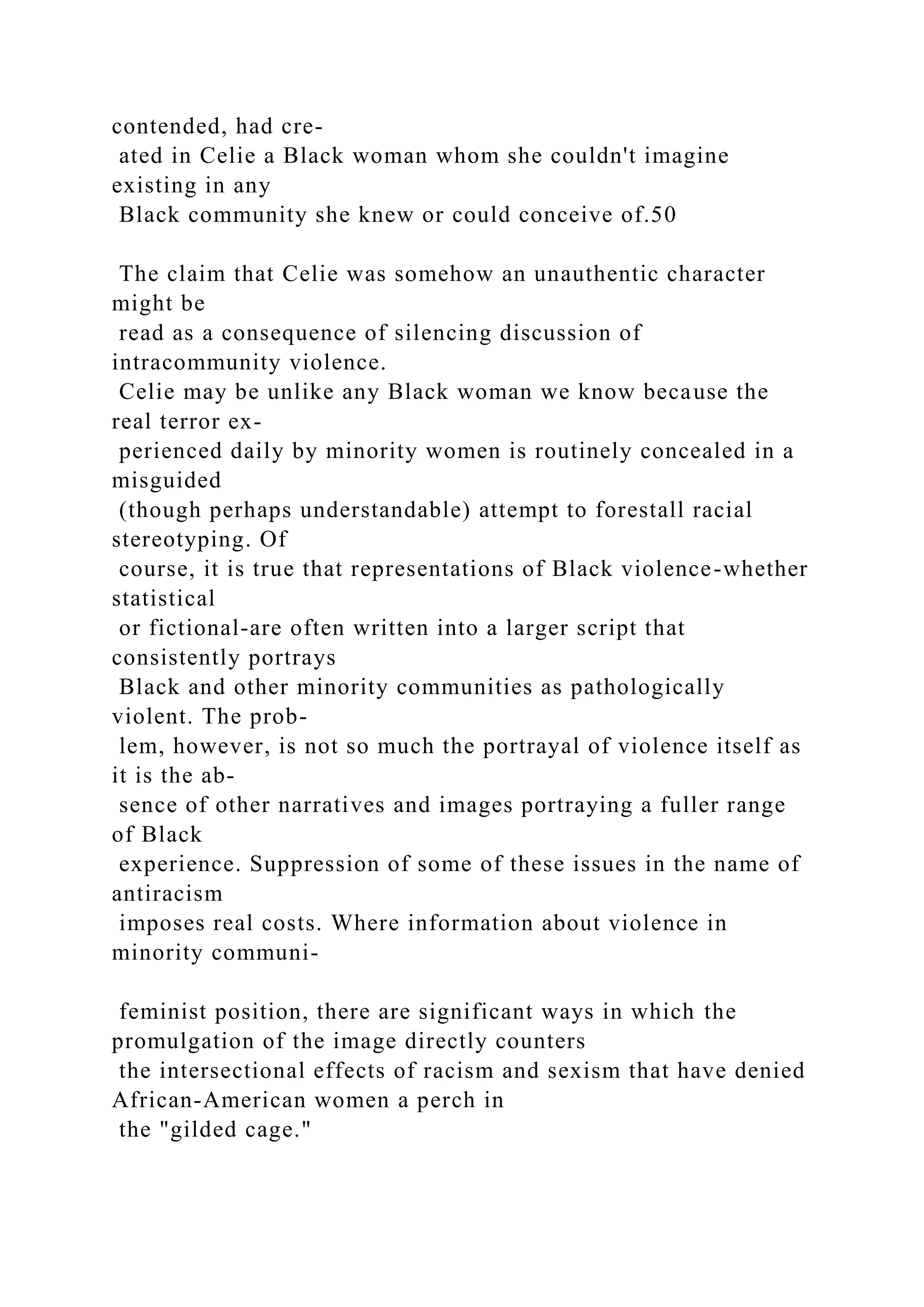 contended, had cre-
ated in Celie a Black woman whom she couldn't imagine
existing in any
Black community she knew or could conceive of.50
The claim that Celie was somehow an unauthentic character
might be
read as a consequence of silencing discussion of
intracommunity violence.
Celie may be unlike any Black woman we know because the
real terror ex-
perienced daily by minority women is routinely concealed in a
misguided
(though perhaps understandable) attempt to forestall racial
stereotyping. Of
course, it is true that representations of Black violence-whether
statistical
or fictional-are often written into a larger script that
consistently portrays
Black and other minority communities as pathologically
violent. The prob-
lem, however, is not so much the portrayal of violence itself as
it is the ab-
sence of other narratives and images portraying a fuller range
of Black
experience. Suppression of some of these issues in the name of
antiracism
imposes real costs. Where information about violence in
minority communi-
feminist position, there are significant ways in which the
promulgation of the image directly counters
the intersectional effects of racism and sexism that have denied
African-American women a perch in
the "gilded cage."
 