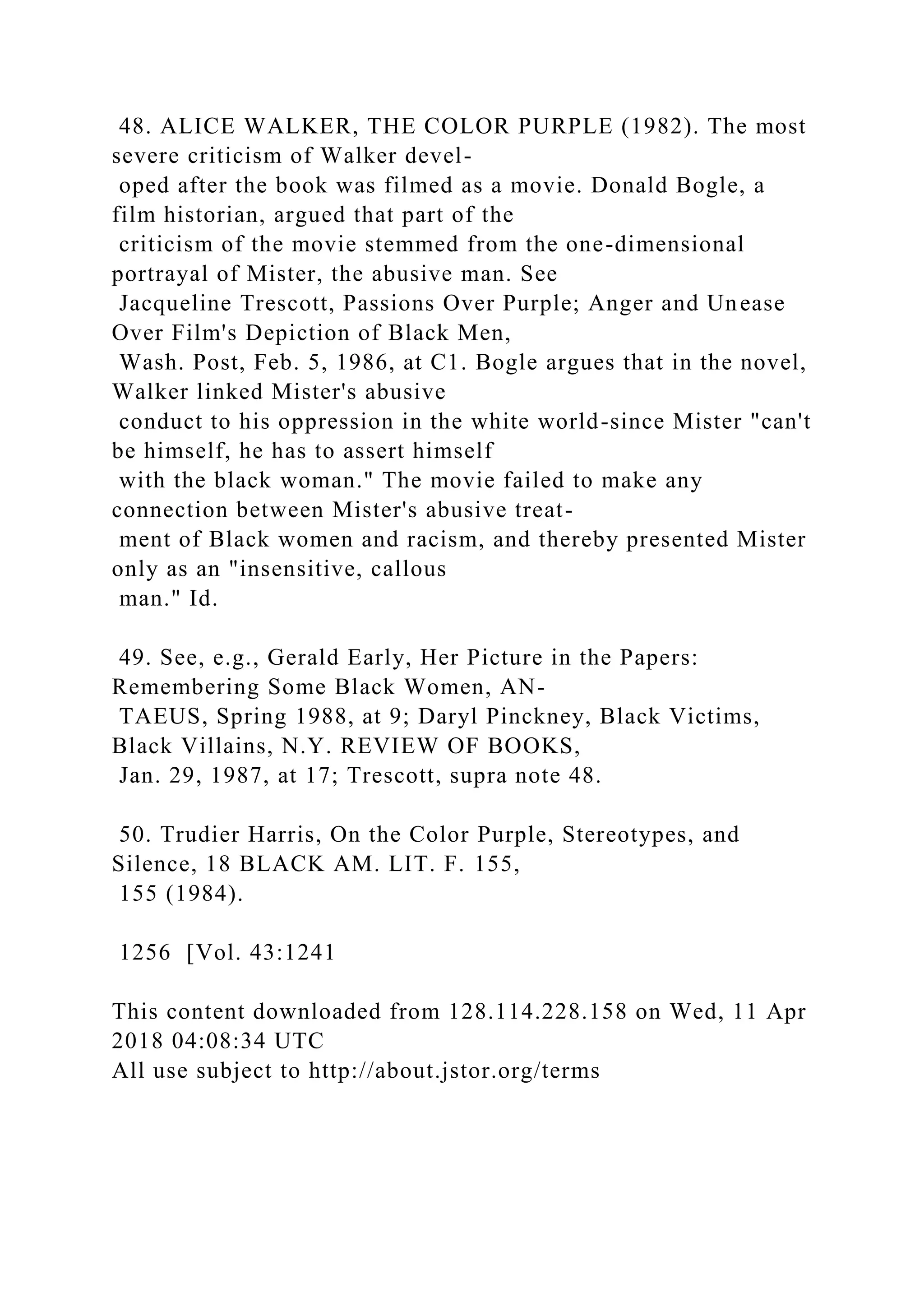 48. ALICE WALKER, THE COLOR PURPLE (1982). The most
severe criticism of Walker devel-
oped after the book was filmed as a movie. Donald Bogle, a
film historian, argued that part of the
criticism of the movie stemmed from the one-dimensional
portrayal of Mister, the abusive man. See
Jacqueline Trescott, Passions Over Purple; Anger and Unease
Over Film's Depiction of Black Men,
Wash. Post, Feb. 5, 1986, at C1. Bogle argues that in the novel,
Walker linked Mister's abusive
conduct to his oppression in the white world-since Mister "can't
be himself, he has to assert himself
with the black woman." The movie failed to make any
connection between Mister's abusive treat-
ment of Black women and racism, and thereby presented Mister
only as an "insensitive, callous
man." Id.
49. See, e.g., Gerald Early, Her Picture in the Papers:
Remembering Some Black Women, AN-
TAEUS, Spring 1988, at 9; Daryl Pinckney, Black Victims,
Black Villains, N.Y. REVIEW OF BOOKS,
Jan. 29, 1987, at 17; Trescott, supra note 48.
50. Trudier Harris, On the Color Purple, Stereotypes, and
Silence, 18 BLACK AM. LIT. F. 155,
155 (1984).
1256 [Vol. 43:1241
This content downloaded from 128.114.228.158 on Wed, 11 Apr
2018 04:08:34 UTC
All use subject to http://about.jstor.org/terms
 