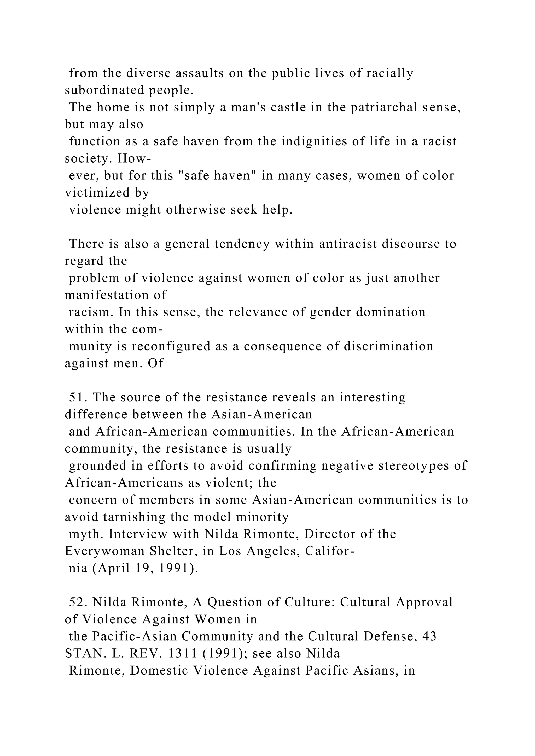 from the diverse assaults on the public lives of racially
subordinated people.
The home is not simply a man's castle in the patriarchal sense,
but may also
function as a safe haven from the indignities of life in a racist
society. How-
ever, but for this "safe haven" in many cases, women of color
victimized by
violence might otherwise seek help.
There is also a general tendency within antiracist discourse to
regard the
problem of violence against women of color as just another
manifestation of
racism. In this sense, the relevance of gender domination
within the com-
munity is reconfigured as a consequence of discrimination
against men. Of
51. The source of the resistance reveals an interesting
difference between the Asian-American
and African-American communities. In the African-American
community, the resistance is usually
grounded in efforts to avoid confirming negative stereotypes of
African-Americans as violent; the
concern of members in some Asian-American communities is to
avoid tarnishing the model minority
myth. Interview with Nilda Rimonte, Director of the
Everywoman Shelter, in Los Angeles, Califor-
nia (April 19, 1991).
52. Nilda Rimonte, A Question of Culture: Cultural Approval
of Violence Against Women in
the Pacific-Asian Community and the Cultural Defense, 43
STAN. L. REV. 1311 (1991); see also Nilda
Rimonte, Domestic Violence Against Pacific Asians, in
 