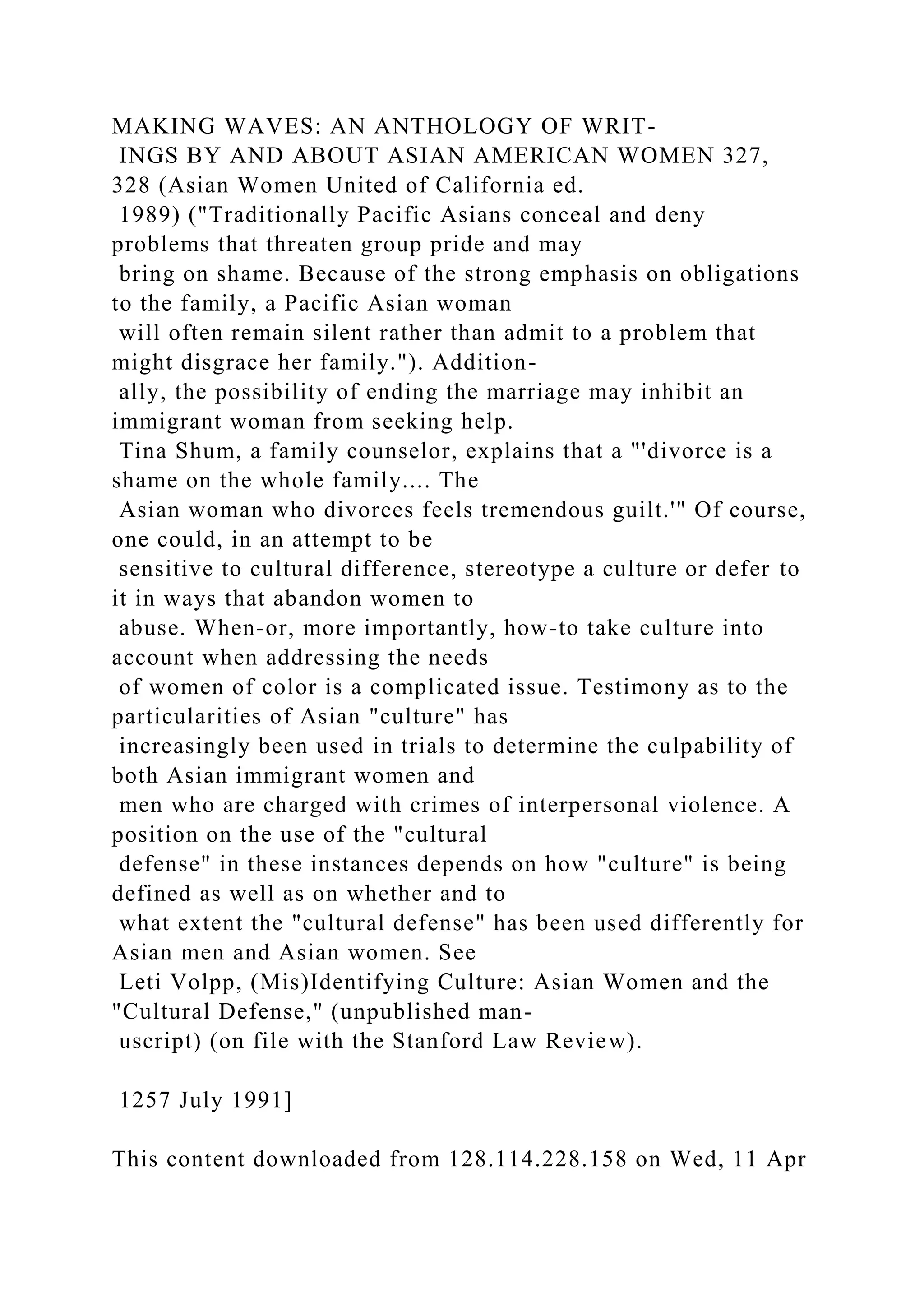 MAKING WAVES: AN ANTHOLOGY OF WRIT-
INGS BY AND ABOUT ASIAN AMERICAN WOMEN 327,
328 (Asian Women United of California ed.
1989) ("Traditionally Pacific Asians conceal and deny
problems that threaten group pride and may
bring on shame. Because of the strong emphasis on obligations
to the family, a Pacific Asian woman
will often remain silent rather than admit to a problem that
might disgrace her family."). Addition-
ally, the possibility of ending the marriage may inhibit an
immigrant woman from seeking help.
Tina Shum, a family counselor, explains that a "'divorce is a
shame on the whole family.... The
Asian woman who divorces feels tremendous guilt.'" Of course,
one could, in an attempt to be
sensitive to cultural difference, stereotype a culture or defer to
it in ways that abandon women to
abuse. When-or, more importantly, how-to take culture into
account when addressing the needs
of women of color is a complicated issue. Testimony as to the
particularities of Asian "culture" has
increasingly been used in trials to determine the culpability of
both Asian immigrant women and
men who are charged with crimes of interpersonal violence. A
position on the use of the "cultural
defense" in these instances depends on how "culture" is being
defined as well as on whether and to
what extent the "cultural defense" has been used differently for
Asian men and Asian women. See
Leti Volpp, (Mis)Identifying Culture: Asian Women and the
"Cultural Defense," (unpublished man-
uscript) (on file with the Stanford Law Review).
1257 July 1991]
This content downloaded from 128.114.228.158 on Wed, 11 Apr
 