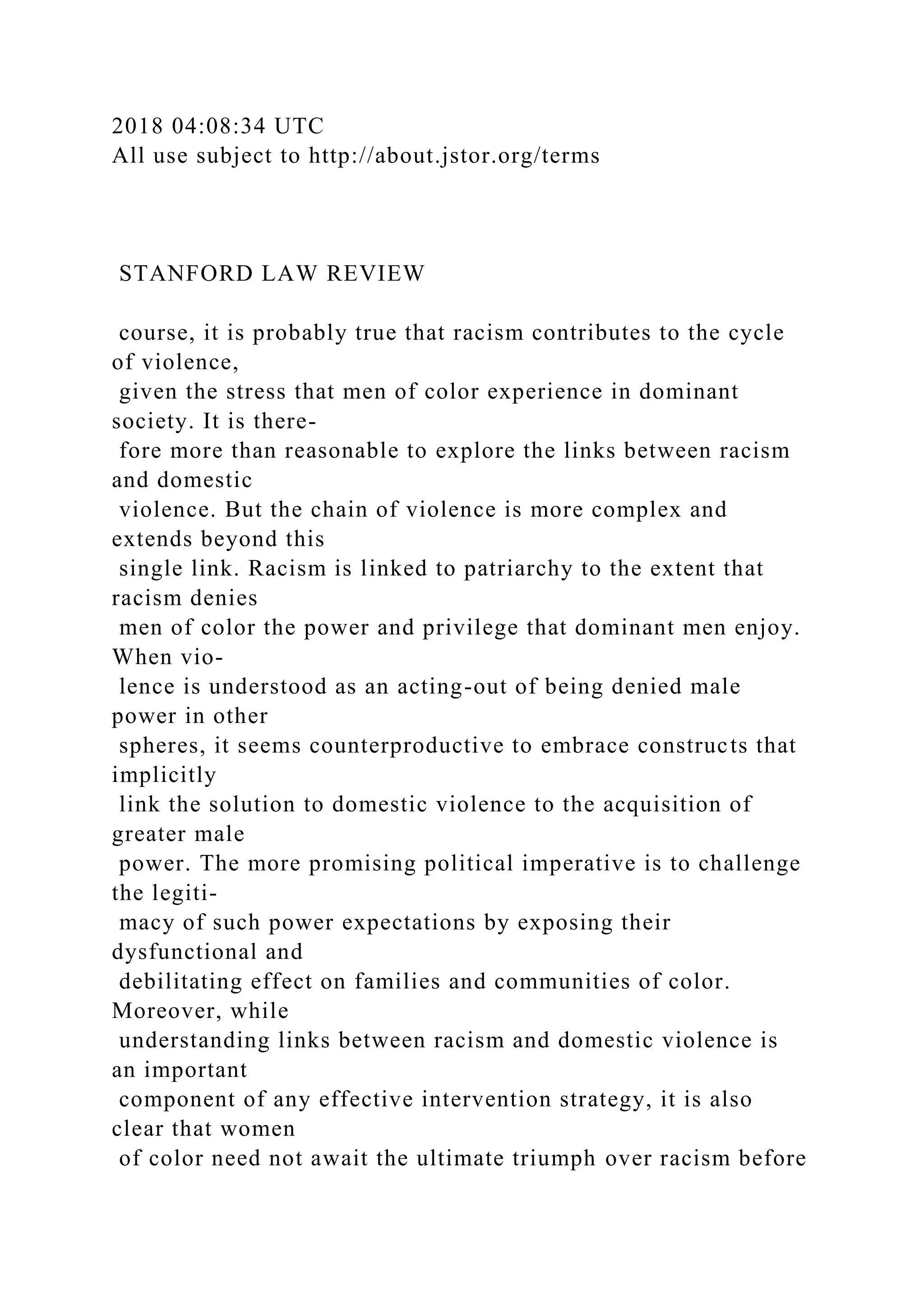 2018 04:08:34 UTC
All use subject to http://about.jstor.org/terms
STANFORD LAW REVIEW
course, it is probably true that racism contributes to the cycle
of violence,
given the stress that men of color experience in dominant
society. It is there-
fore more than reasonable to explore the links between racism
and domestic
violence. But the chain of violence is more complex and
extends beyond this
single link. Racism is linked to patriarchy to the extent that
racism denies
men of color the power and privilege that dominant men enjoy.
When vio-
lence is understood as an acting-out of being denied male
power in other
spheres, it seems counterproductive to embrace constructs that
implicitly
link the solution to domestic violence to the acquisition of
greater male
power. The more promising political imperative is to challenge
the legiti-
macy of such power expectations by exposing their
dysfunctional and
debilitating effect on families and communities of color.
Moreover, while
understanding links between racism and domestic violence is
an important
component of any effective intervention strategy, it is also
clear that women
of color need not await the ultimate triumph over racism before
 