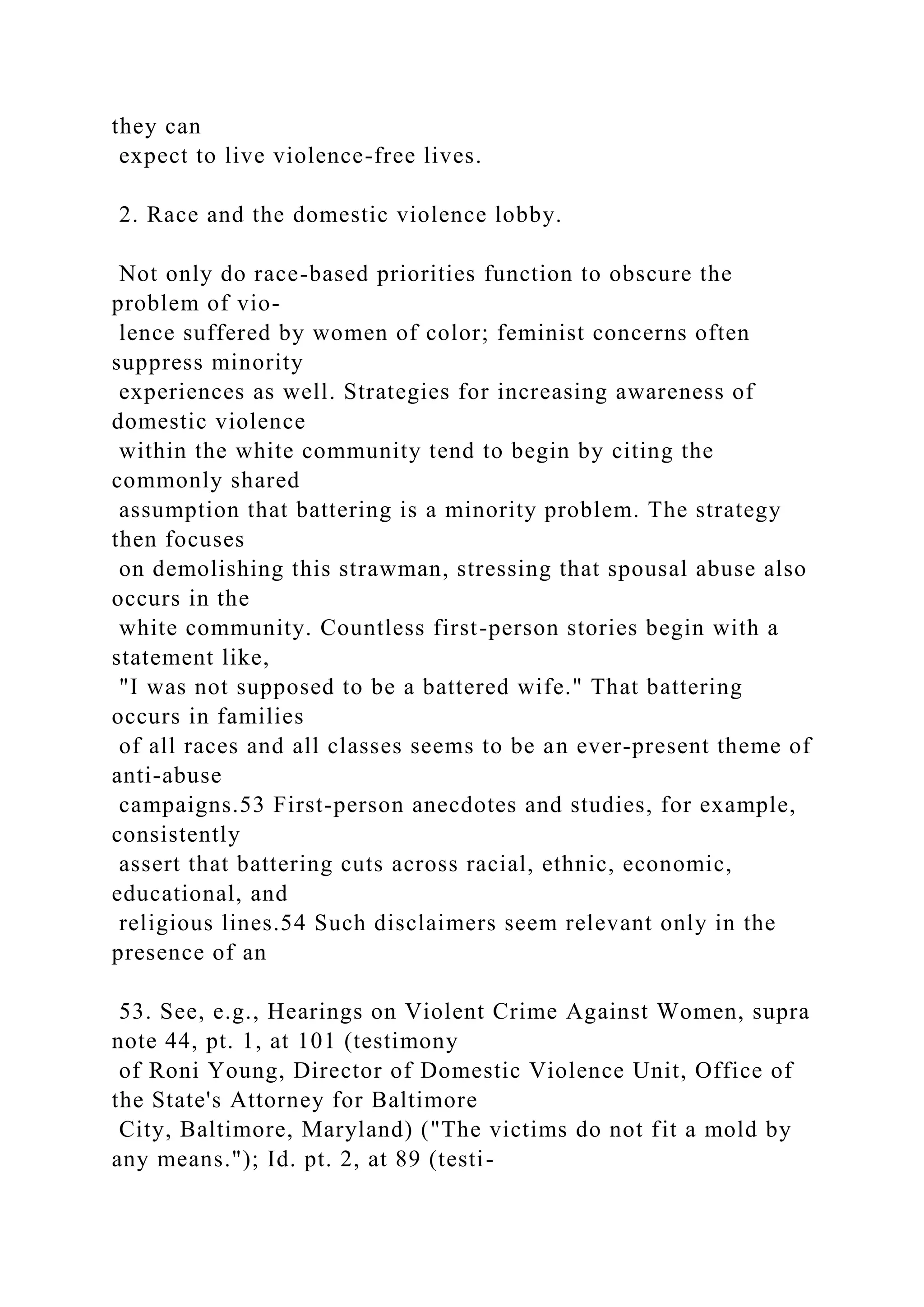 they can
expect to live violence-free lives.
2. Race and the domestic violence lobby.
Not only do race-based priorities function to obscure the
problem of vio-
lence suffered by women of color; feminist concerns often
suppress minority
experiences as well. Strategies for increasing awareness of
domestic violence
within the white community tend to begin by citing the
commonly shared
assumption that battering is a minority problem. The strategy
then focuses
on demolishing this strawman, stressing that spousal abuse also
occurs in the
white community. Countless first-person stories begin with a
statement like,
"I was not supposed to be a battered wife." That battering
occurs in families
of all races and all classes seems to be an ever-present theme of
anti-abuse
campaigns.53 First-person anecdotes and studies, for example,
consistently
assert that battering cuts across racial, ethnic, economic,
educational, and
religious lines.54 Such disclaimers seem relevant only in the
presence of an
53. See, e.g., Hearings on Violent Crime Against Women, supra
note 44, pt. 1, at 101 (testimony
of Roni Young, Director of Domestic Violence Unit, Office of
the State's Attorney for Baltimore
City, Baltimore, Maryland) ("The victims do not fit a mold by
any means."); Id. pt. 2, at 89 (testi-
 