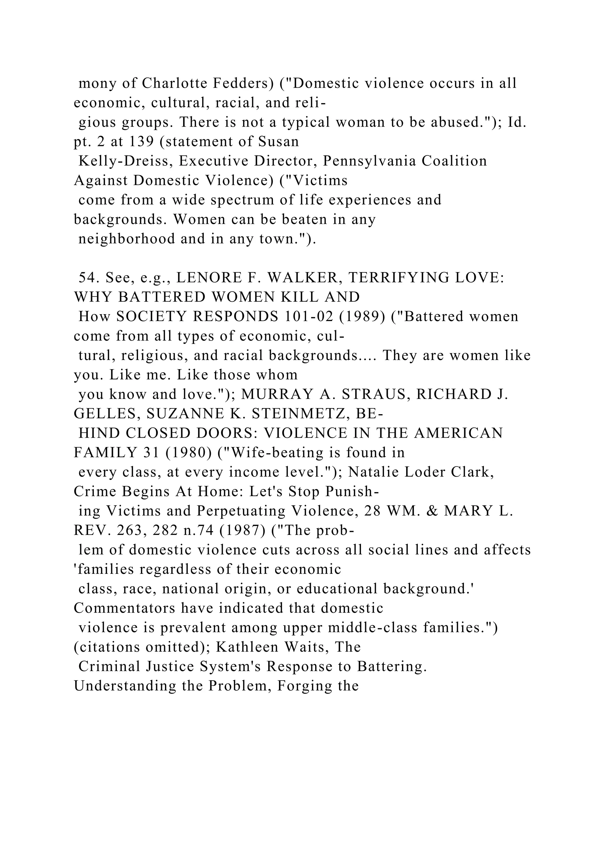 mony of Charlotte Fedders) ("Domestic violence occurs in all
economic, cultural, racial, and reli-
gious groups. There is not a typical woman to be abused."); Id.
pt. 2 at 139 (statement of Susan
Kelly-Dreiss, Executive Director, Pennsylvania Coalition
Against Domestic Violence) ("Victims
come from a wide spectrum of life experiences and
backgrounds. Women can be beaten in any
neighborhood and in any town.").
54. See, e.g., LENORE F. WALKER, TERRIFYING LOVE:
WHY BATTERED WOMEN KILL AND
How SOCIETY RESPONDS 101-02 (1989) ("Battered women
come from all types of economic, cul-
tural, religious, and racial backgrounds.... They are women like
you. Like me. Like those whom
you know and love."); MURRAY A. STRAUS, RICHARD J.
GELLES, SUZANNE K. STEINMETZ, BE-
HIND CLOSED DOORS: VIOLENCE IN THE AMERICAN
FAMILY 31 (1980) ("Wife-beating is found in
every class, at every income level."); Natalie Loder Clark,
Crime Begins At Home: Let's Stop Punish-
ing Victims and Perpetuating Violence, 28 WM. & MARY L.
REV. 263, 282 n.74 (1987) ("The prob-
lem of domestic violence cuts across all social lines and affects
'families regardless of their economic
class, race, national origin, or educational background.'
Commentators have indicated that domestic
violence is prevalent among upper middle-class families.")
(citations omitted); Kathleen Waits, The
Criminal Justice System's Response to Battering.
Understanding the Problem, Forging the
 