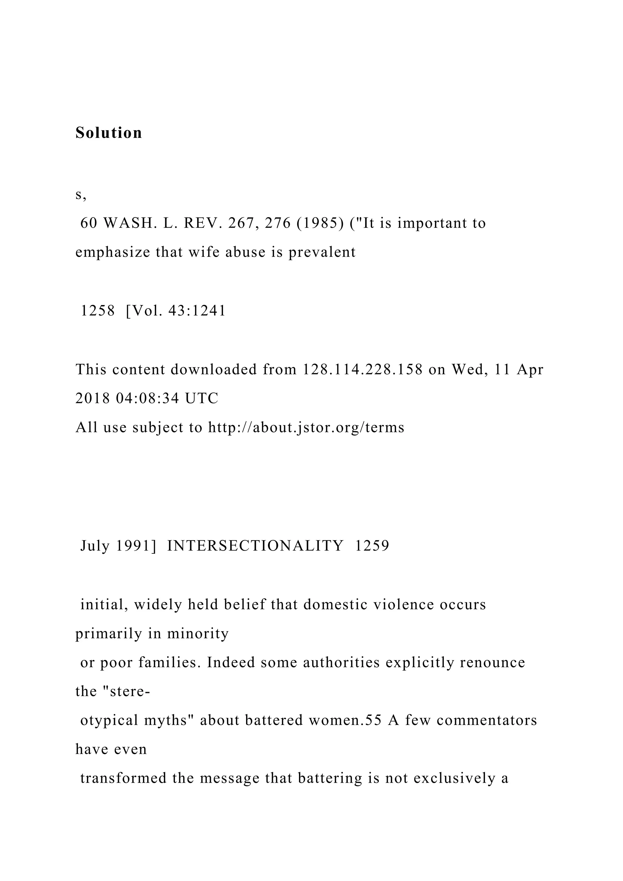 Solution
s,
60 WASH. L. REV. 267, 276 (1985) ("It is important to
emphasize that wife abuse is prevalent
1258 [Vol. 43:1241
This content downloaded from 128.114.228.158 on Wed, 11 Apr
2018 04:08:34 UTC
All use subject to http://about.jstor.org/terms
July 1991] INTERSECTIONALITY 1259
initial, widely held belief that domestic violence occurs
primarily in minority
or poor families. Indeed some authorities explicitly renounce
the "stere-
otypical myths" about battered women.55 A few commentators
have even
transformed the message that battering is not exclusively a
 