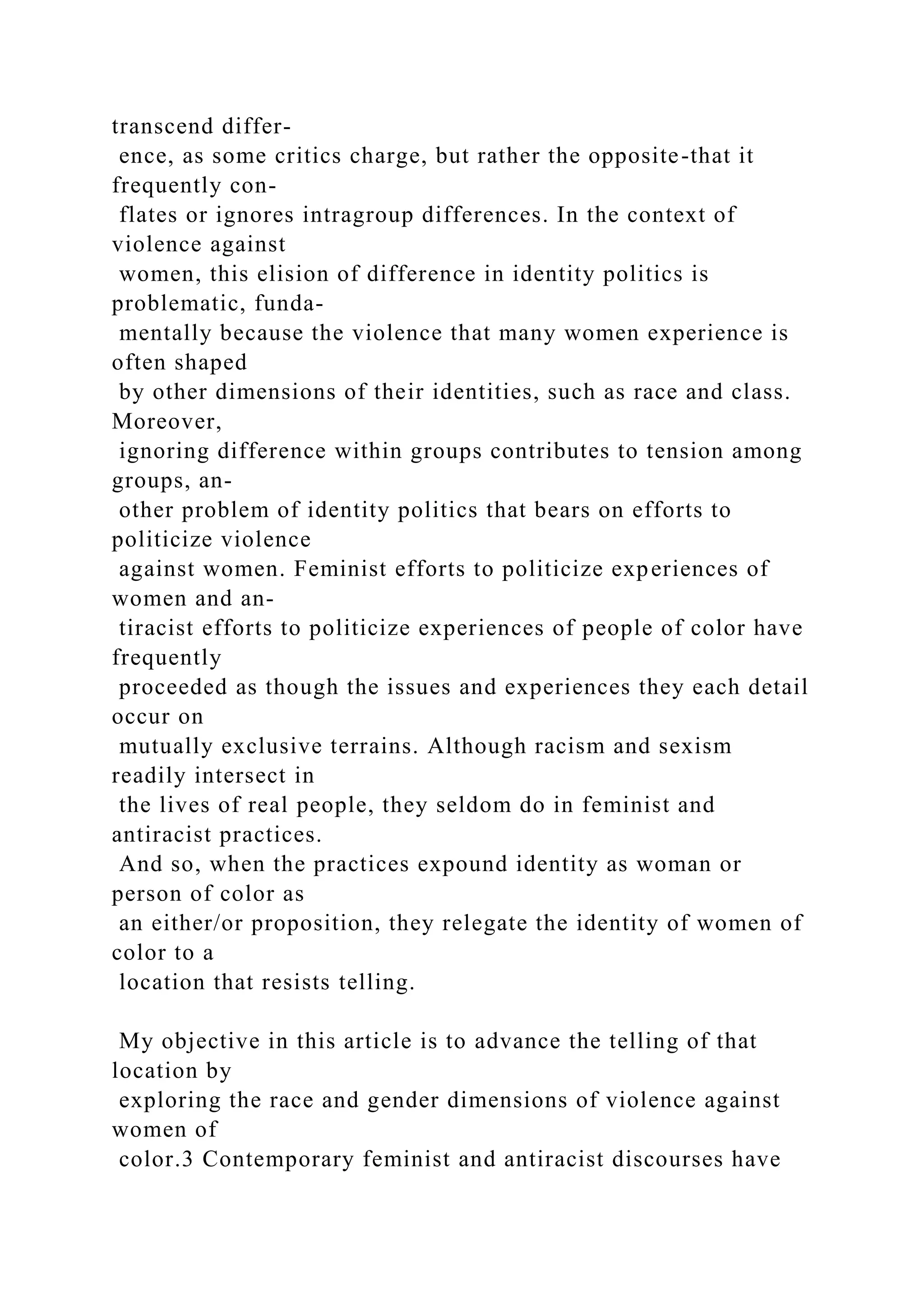 transcend differ-
ence, as some critics charge, but rather the opposite-that it
frequently con-
flates or ignores intragroup differences. In the context of
violence against
women, this elision of difference in identity politics is
problematic, funda-
mentally because the violence that many women experience is
often shaped
by other dimensions of their identities, such as race and class.
Moreover,
ignoring difference within groups contributes to tension among
groups, an-
other problem of identity politics that bears on efforts to
politicize violence
against women. Feminist efforts to politicize experiences of
women and an-
tiracist efforts to politicize experiences of people of color have
frequently
proceeded as though the issues and experiences they each detail
occur on
mutually exclusive terrains. Although racism and sexism
readily intersect in
the lives of real people, they seldom do in feminist and
antiracist practices.
And so, when the practices expound identity as woman or
person of color as
an either/or proposition, they relegate the identity of women of
color to a
location that resists telling.
My objective in this article is to advance the telling of that
location by
exploring the race and gender dimensions of violence against
women of
color.3 Contemporary feminist and antiracist discourses have
 