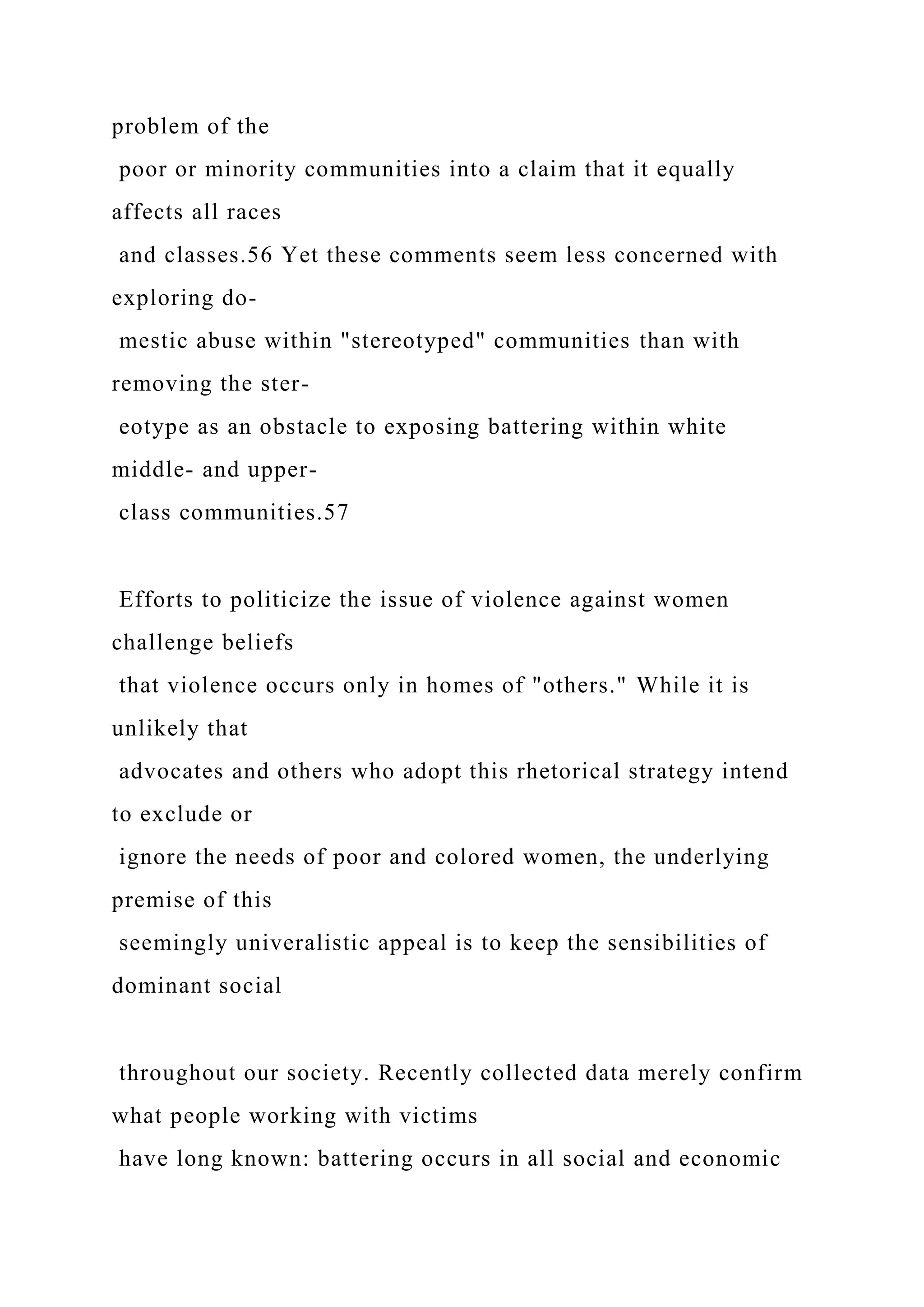 problem of the
poor or minority communities into a claim that it equally
affects all races
and classes.56 Yet these comments seem less concerned with
exploring do-
mestic abuse within "stereotyped" communities than with
removing the ster-
eotype as an obstacle to exposing battering within white
middle- and upper-
class communities.57
Efforts to politicize the issue of violence against women
challenge beliefs
that violence occurs only in homes of "others." While it is
unlikely that
advocates and others who adopt this rhetorical strategy intend
to exclude or
ignore the needs of poor and colored women, the underlying
premise of this
seemingly univeralistic appeal is to keep the sensibilities of
dominant social
throughout our society. Recently collected data merely confirm
what people working with victims
have long known: battering occurs in all social and economic
 