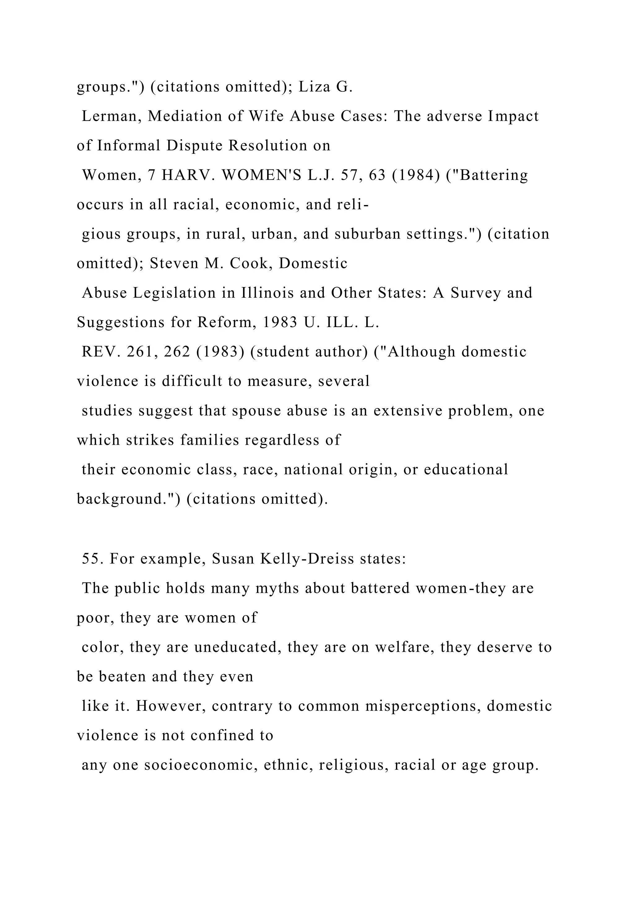 groups.") (citations omitted); Liza G.
Lerman, Mediation of Wife Abuse Cases: The adverse Impact
of Informal Dispute Resolution on
Women, 7 HARV. WOMEN'S L.J. 57, 63 (1984) ("Battering
occurs in all racial, economic, and reli-
gious groups, in rural, urban, and suburban settings.") (citation
omitted); Steven M. Cook, Domestic
Abuse Legislation in Illinois and Other States: A Survey and
Suggestions for Reform, 1983 U. ILL. L.
REV. 261, 262 (1983) (student author) ("Although domestic
violence is difficult to measure, several
studies suggest that spouse abuse is an extensive problem, one
which strikes families regardless of
their economic class, race, national origin, or educational
background.") (citations omitted).
55. For example, Susan Kelly-Dreiss states:
The public holds many myths about battered women-they are
poor, they are women of
color, they are uneducated, they are on welfare, they deserve to
be beaten and they even
like it. However, contrary to common misperceptions, domestic
violence is not confined to
any one socioeconomic, ethnic, religious, racial or age group.
 