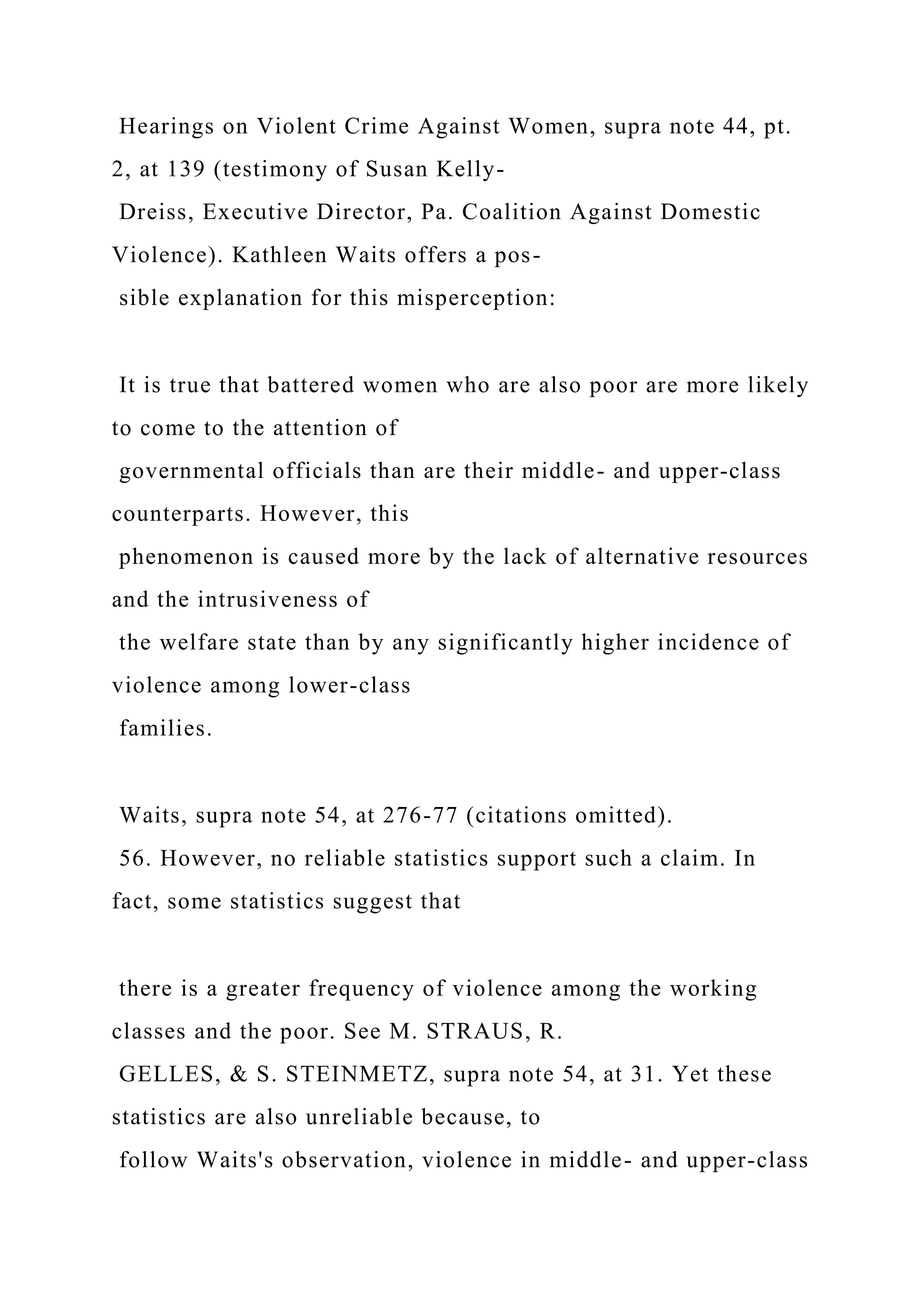 Hearings on Violent Crime Against Women, supra note 44, pt.
2, at 139 (testimony of Susan Kelly-
Dreiss, Executive Director, Pa. Coalition Against Domestic
Violence). Kathleen Waits offers a pos-
sible explanation for this misperception:
It is true that battered women who are also poor are more likely
to come to the attention of
governmental officials than are their middle- and upper-class
counterparts. However, this
phenomenon is caused more by the lack of alternative resources
and the intrusiveness of
the welfare state than by any significantly higher incidence of
violence among lower-class
families.
Waits, supra note 54, at 276-77 (citations omitted).
56. However, no reliable statistics support such a claim. In
fact, some statistics suggest that
there is a greater frequency of violence among the working
classes and the poor. See M. STRAUS, R.
GELLES, & S. STEINMETZ, supra note 54, at 31. Yet these
statistics are also unreliable because, to
follow Waits's observation, violence in middle- and upper-class
 