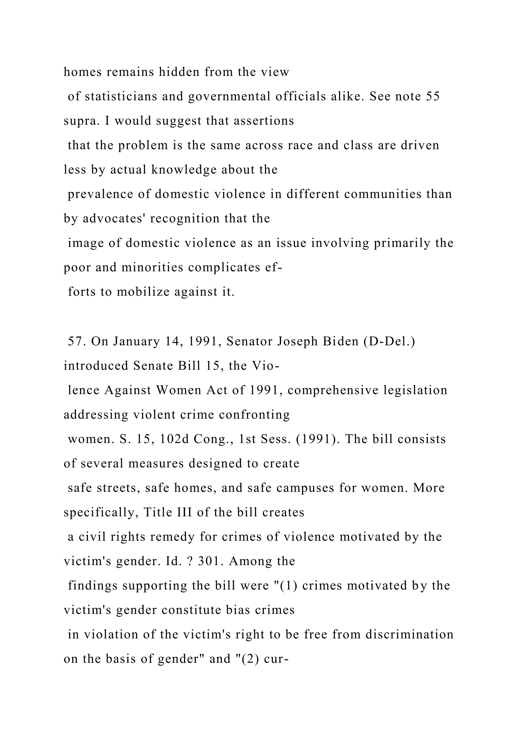 homes remains hidden from the view
of statisticians and governmental officials alike. See note 55
supra. I would suggest that assertions
that the problem is the same across race and class are driven
less by actual knowledge about the
prevalence of domestic violence in different communities than
by advocates' recognition that the
image of domestic violence as an issue involving primarily the
poor and minorities complicates ef-
forts to mobilize against it.
57. On January 14, 1991, Senator Joseph Biden (D-Del.)
introduced Senate Bill 15, the Vio-
lence Against Women Act of 1991, comprehensive legislation
addressing violent crime confronting
women. S. 15, 102d Cong., 1st Sess. (1991). The bill consists
of several measures designed to create
safe streets, safe homes, and safe campuses for women. More
specifically, Title III of the bill creates
a civil rights remedy for crimes of violence motivated by the
victim's gender. Id. ? 301. Among the
findings supporting the bill were "(1) crimes motivated by the
victim's gender constitute bias crimes
in violation of the victim's right to be free from discrimination
on the basis of gender" and "(2) cur-
 