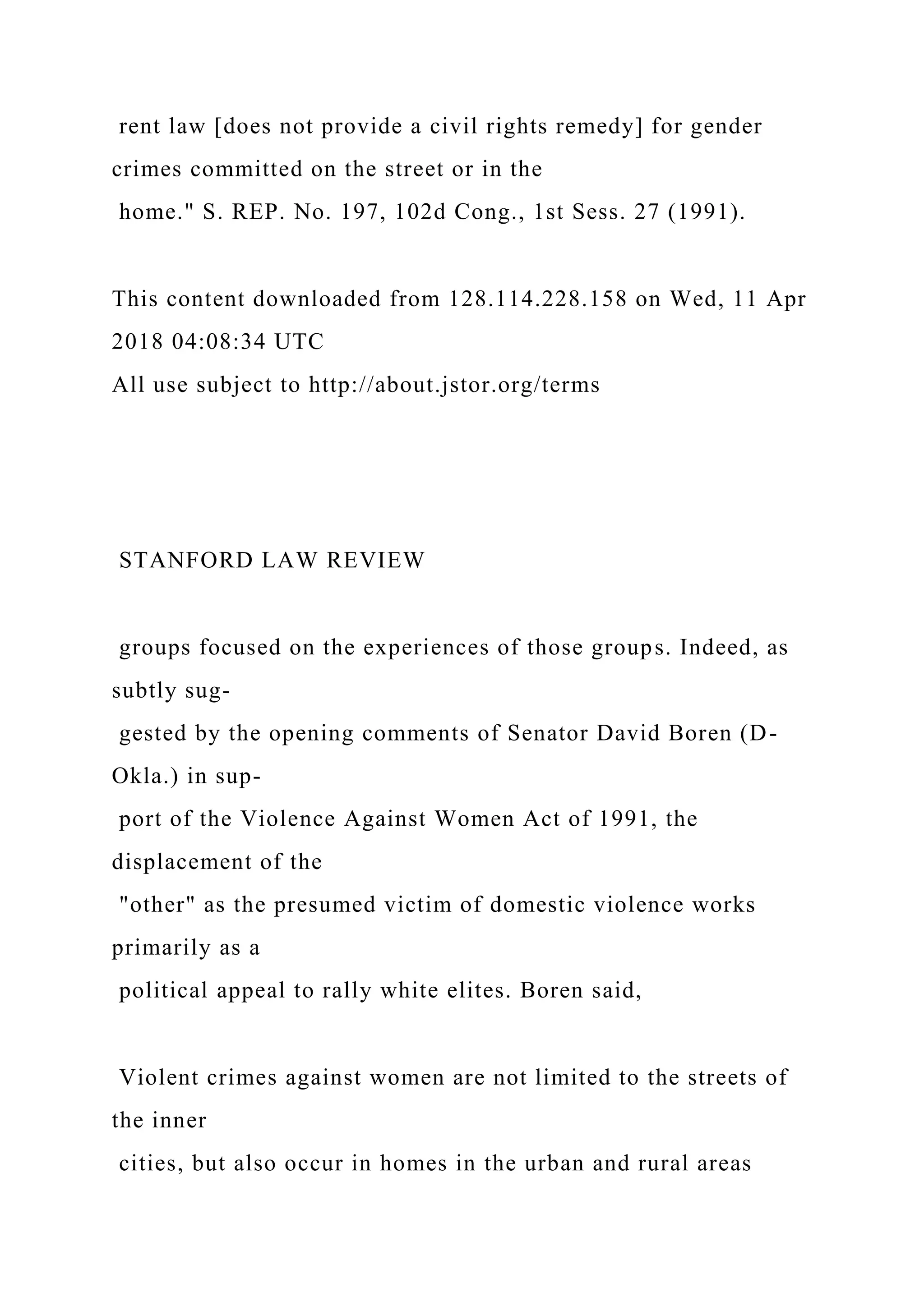 rent law [does not provide a civil rights remedy] for gender
crimes committed on the street or in the
home." S. REP. No. 197, 102d Cong., 1st Sess. 27 (1991).
This content downloaded from 128.114.228.158 on Wed, 11 Apr
2018 04:08:34 UTC
All use subject to http://about.jstor.org/terms
STANFORD LAW REVIEW
groups focused on the experiences of those groups. Indeed, as
subtly sug-
gested by the opening comments of Senator David Boren (D-
Okla.) in sup-
port of the Violence Against Women Act of 1991, the
displacement of the
"other" as the presumed victim of domestic violence works
primarily as a
political appeal to rally white elites. Boren said,
Violent crimes against women are not limited to the streets of
the inner
cities, but also occur in homes in the urban and rural areas
 