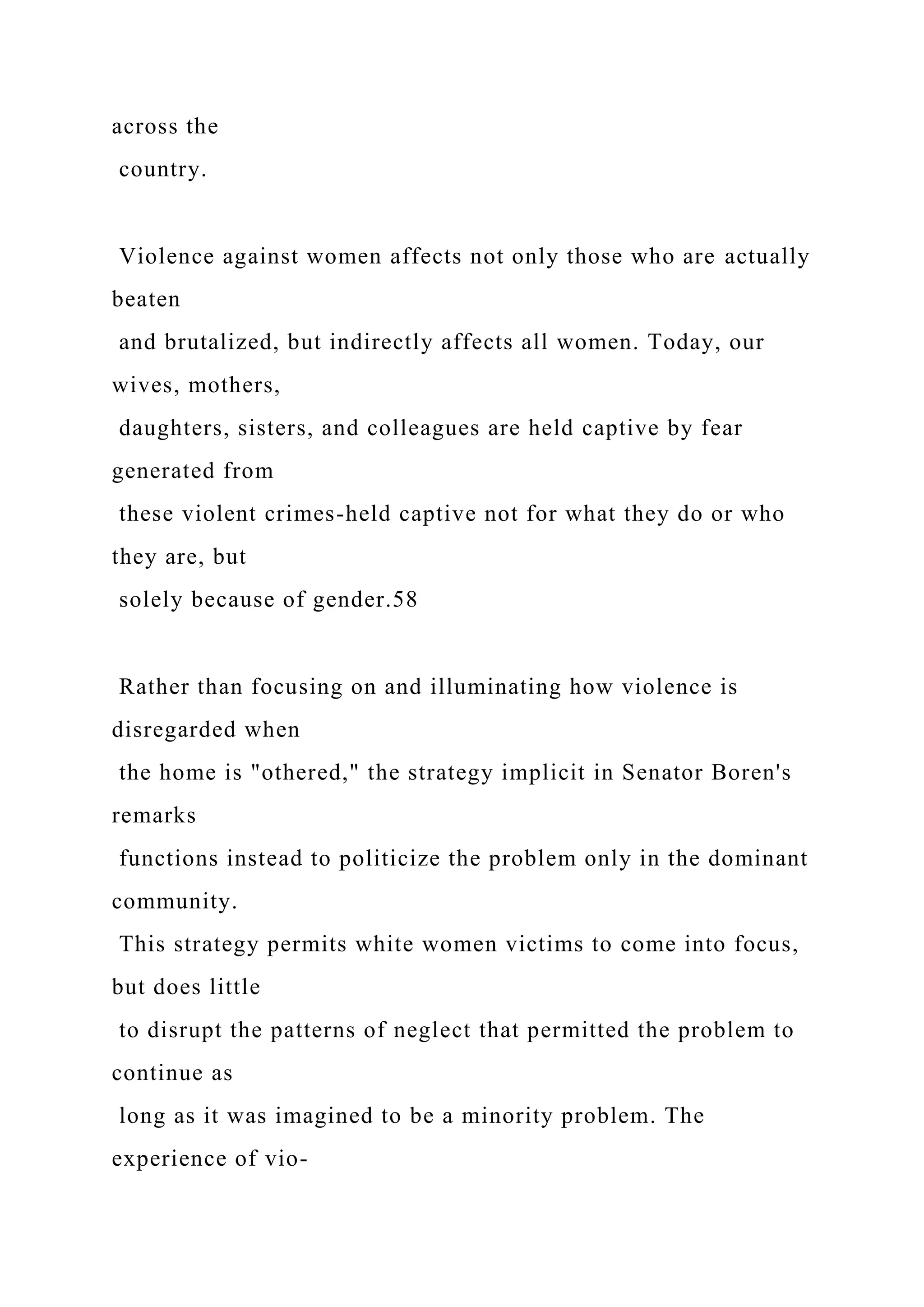 across the
country.
Violence against women affects not only those who are actually
beaten
and brutalized, but indirectly affects all women. Today, our
wives, mothers,
daughters, sisters, and colleagues are held captive by fear
generated from
these violent crimes-held captive not for what they do or who
they are, but
solely because of gender.58
Rather than focusing on and illuminating how violence is
disregarded when
the home is "othered," the strategy implicit in Senator Boren's
remarks
functions instead to politicize the problem only in the dominant
community.
This strategy permits white women victims to come into focus,
but does little
to disrupt the patterns of neglect that permitted the problem to
continue as
long as it was imagined to be a minority problem. The
experience of vio-
 