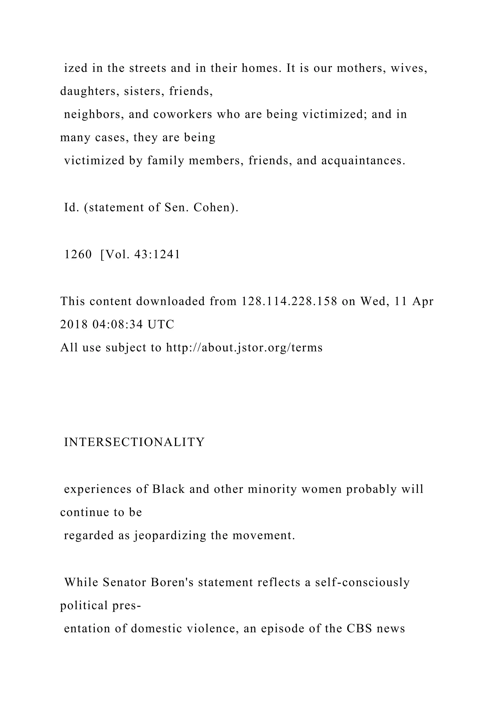 ized in the streets and in their homes. It is our mothers, wives,
daughters, sisters, friends,
neighbors, and coworkers who are being victimized; and in
many cases, they are being
victimized by family members, friends, and acquaintances.
Id. (statement of Sen. Cohen).
1260 [Vol. 43:1241
This content downloaded from 128.114.228.158 on Wed, 11 Apr
2018 04:08:34 UTC
All use subject to http://about.jstor.org/terms
INTERSECTIONALITY
experiences of Black and other minority women probably will
continue to be
regarded as jeopardizing the movement.
While Senator Boren's statement reflects a self-consciously
political pres-
entation of domestic violence, an episode of the CBS news
 