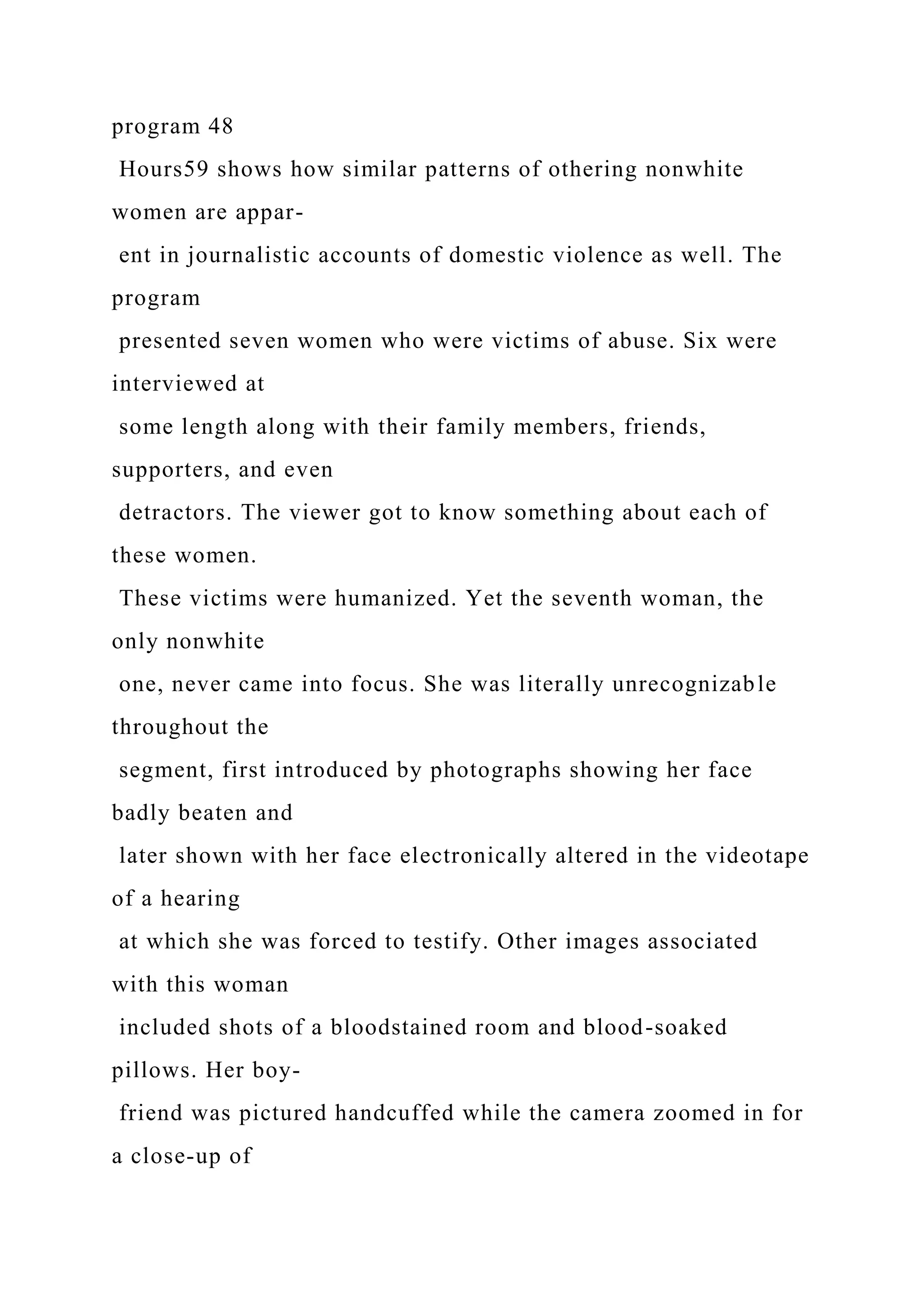 program 48
Hours59 shows how similar patterns of othering nonwhite
women are appar-
ent in journalistic accounts of domestic violence as well. The
program
presented seven women who were victims of abuse. Six were
interviewed at
some length along with their family members, friends,
supporters, and even
detractors. The viewer got to know something about each of
these women.
These victims were humanized. Yet the seventh woman, the
only nonwhite
one, never came into focus. She was literally unrecognizable
throughout the
segment, first introduced by photographs showing her face
badly beaten and
later shown with her face electronically altered in the videotape
of a hearing
at which she was forced to testify. Other images associated
with this woman
included shots of a bloodstained room and blood-soaked
pillows. Her boy-
friend was pictured handcuffed while the camera zoomed in for
a close-up of
 