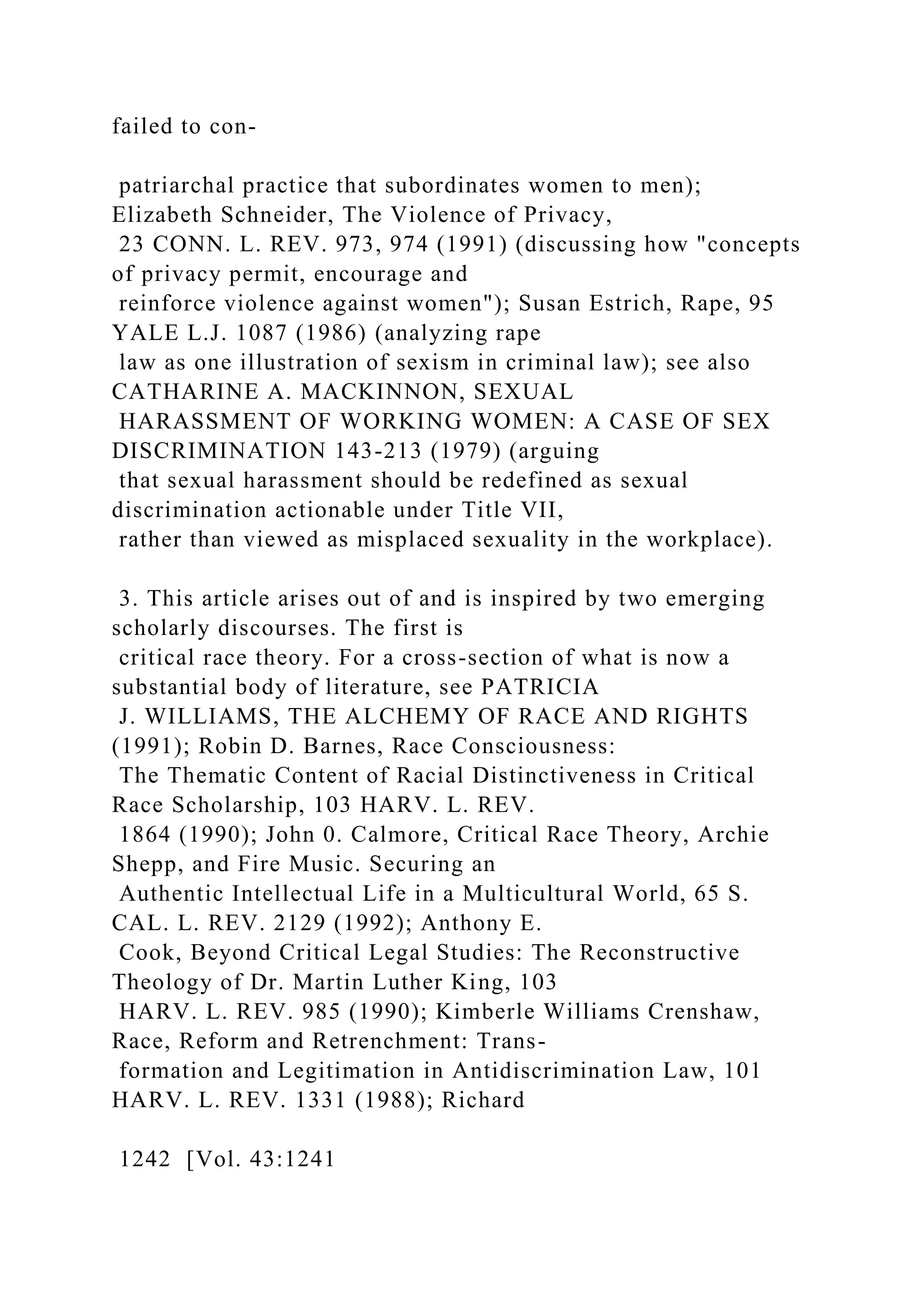 failed to con-
patriarchal practice that subordinates women to men);
Elizabeth Schneider, The Violence of Privacy,
23 CONN. L. REV. 973, 974 (1991) (discussing how "concepts
of privacy permit, encourage and
reinforce violence against women"); Susan Estrich, Rape, 95
YALE L.J. 1087 (1986) (analyzing rape
law as one illustration of sexism in criminal law); see also
CATHARINE A. MACKINNON, SEXUAL
HARASSMENT OF WORKING WOMEN: A CASE OF SEX
DISCRIMINATION 143-213 (1979) (arguing
that sexual harassment should be redefined as sexual
discrimination actionable under Title VII,
rather than viewed as misplaced sexuality in the workplace).
3. This article arises out of and is inspired by two emerging
scholarly discourses. The first is
critical race theory. For a cross-section of what is now a
substantial body of literature, see PATRICIA
J. WILLIAMS, THE ALCHEMY OF RACE AND RIGHTS
(1991); Robin D. Barnes, Race Consciousness:
The Thematic Content of Racial Distinctiveness in Critical
Race Scholarship, 103 HARV. L. REV.
1864 (1990); John 0. Calmore, Critical Race Theory, Archie
Shepp, and Fire Music. Securing an
Authentic Intellectual Life in a Multicultural World, 65 S.
CAL. L. REV. 2129 (1992); Anthony E.
Cook, Beyond Critical Legal Studies: The Reconstructive
Theology of Dr. Martin Luther King, 103
HARV. L. REV. 985 (1990); Kimberle Williams Crenshaw,
Race, Reform and Retrenchment: Trans-
formation and Legitimation in Antidiscrimination Law, 101
HARV. L. REV. 1331 (1988); Richard
1242 [Vol. 43:1241
 