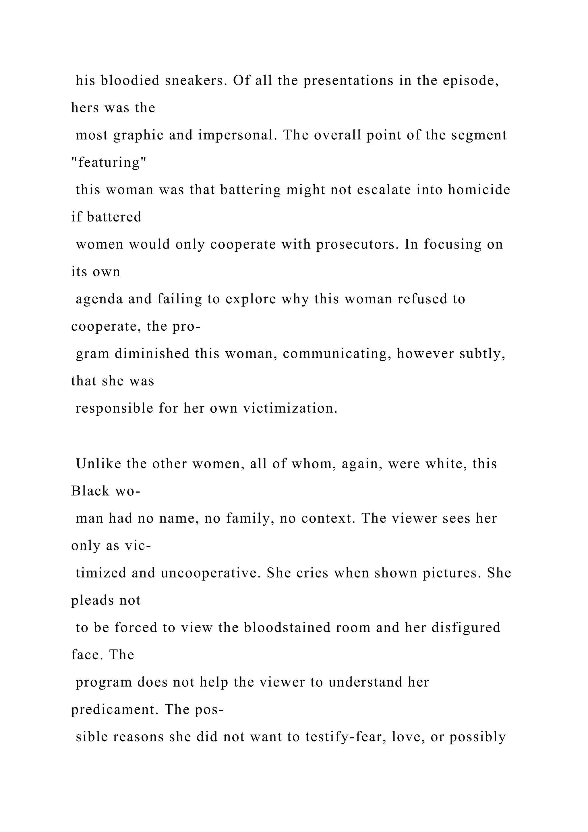 his bloodied sneakers. Of all the presentations in the episode,
hers was the
most graphic and impersonal. The overall point of the segment
"featuring"
this woman was that battering might not escalate into homicide
if battered
women would only cooperate with prosecutors. In focusing on
its own
agenda and failing to explore why this woman refused to
cooperate, the pro-
gram diminished this woman, communicating, however subtly,
that she was
responsible for her own victimization.
Unlike the other women, all of whom, again, were white, this
Black wo-
man had no name, no family, no context. The viewer sees her
only as vic-
timized and uncooperative. She cries when shown pictures. She
pleads not
to be forced to view the bloodstained room and her disfigured
face. The
program does not help the viewer to understand her
predicament. The pos-
sible reasons she did not want to testify-fear, love, or possibly
 