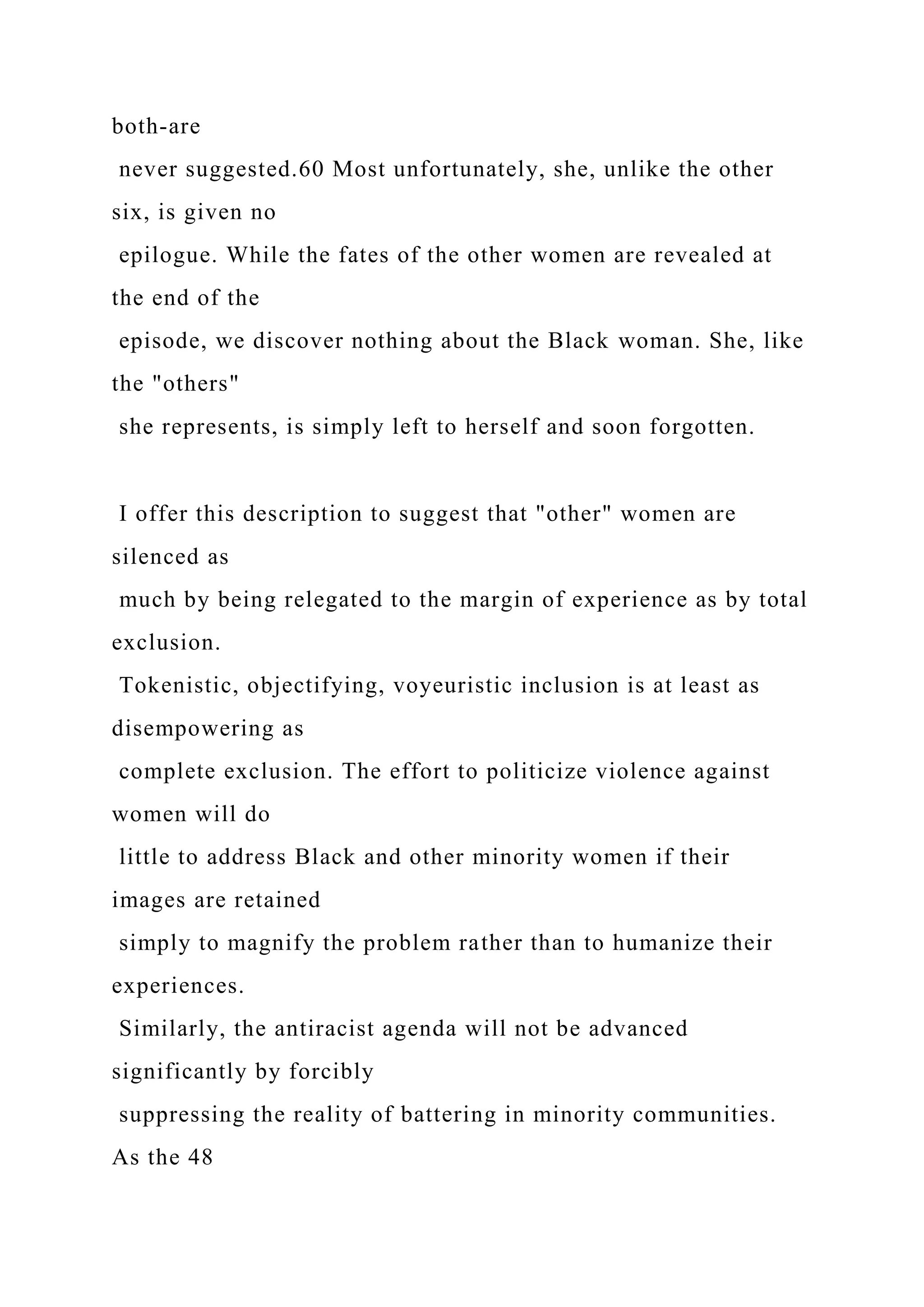 both-are
never suggested.60 Most unfortunately, she, unlike the other
six, is given no
epilogue. While the fates of the other women are revealed at
the end of the
episode, we discover nothing about the Black woman. She, like
the "others"
she represents, is simply left to herself and soon forgotten.
I offer this description to suggest that "other" women are
silenced as
much by being relegated to the margin of experience as by total
exclusion.
Tokenistic, objectifying, voyeuristic inclusion is at least as
disempowering as
complete exclusion. The effort to politicize violence against
women will do
little to address Black and other minority women if their
images are retained
simply to magnify the problem rather than to humanize their
experiences.
Similarly, the antiracist agenda will not be advanced
significantly by forcibly
suppressing the reality of battering in minority communities.
As the 48
 