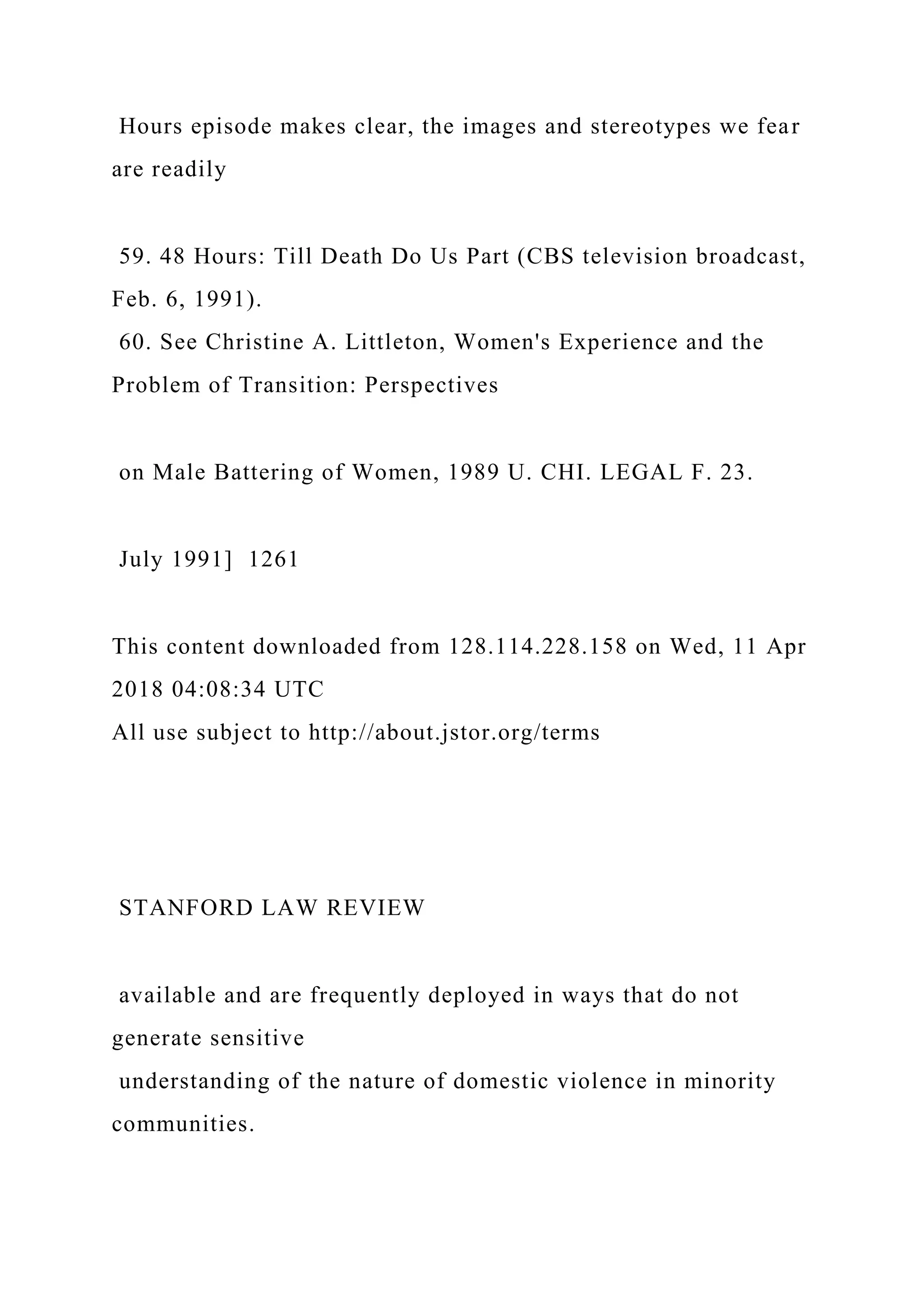 Hours episode makes clear, the images and stereotypes we fear
are readily
59. 48 Hours: Till Death Do Us Part (CBS television broadcast,
Feb. 6, 1991).
60. See Christine A. Littleton, Women's Experience and the
Problem of Transition: Perspectives
on Male Battering of Women, 1989 U. CHI. LEGAL F. 23.
July 1991] 1261
This content downloaded from 128.114.228.158 on Wed, 11 Apr
2018 04:08:34 UTC
All use subject to http://about.jstor.org/terms
STANFORD LAW REVIEW
available and are frequently deployed in ways that do not
generate sensitive
understanding of the nature of domestic violence in minority
communities.
 