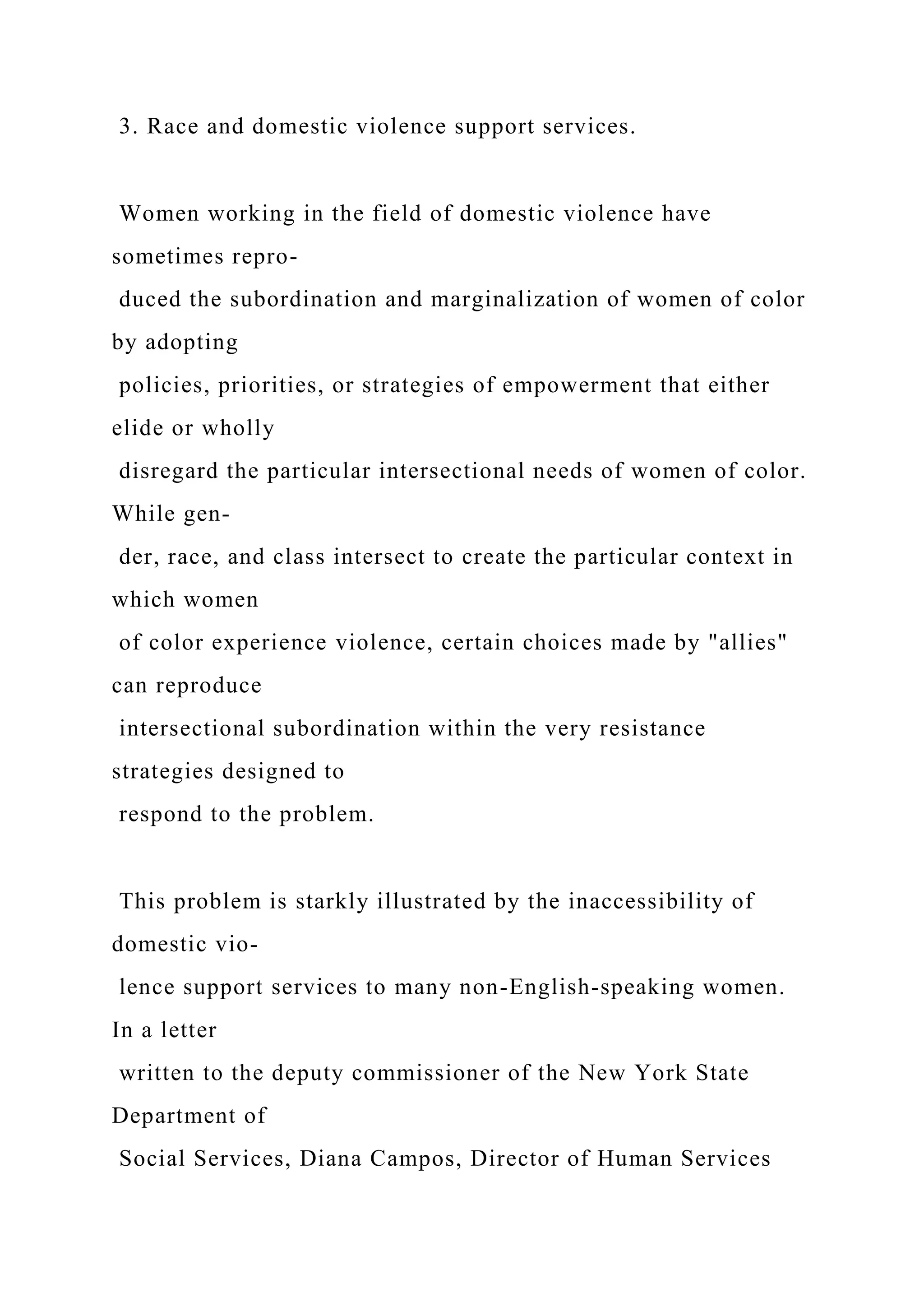 3. Race and domestic violence support services.
Women working in the field of domestic violence have
sometimes repro-
duced the subordination and marginalization of women of color
by adopting
policies, priorities, or strategies of empowerment that either
elide or wholly
disregard the particular intersectional needs of women of color.
While gen-
der, race, and class intersect to create the particular context in
which women
of color experience violence, certain choices made by "allies"
can reproduce
intersectional subordination within the very resistance
strategies designed to
respond to the problem.
This problem is starkly illustrated by the inaccessibility of
domestic vio-
lence support services to many non-English-speaking women.
In a letter
written to the deputy commissioner of the New York State
Department of
Social Services, Diana Campos, Director of Human Services
 