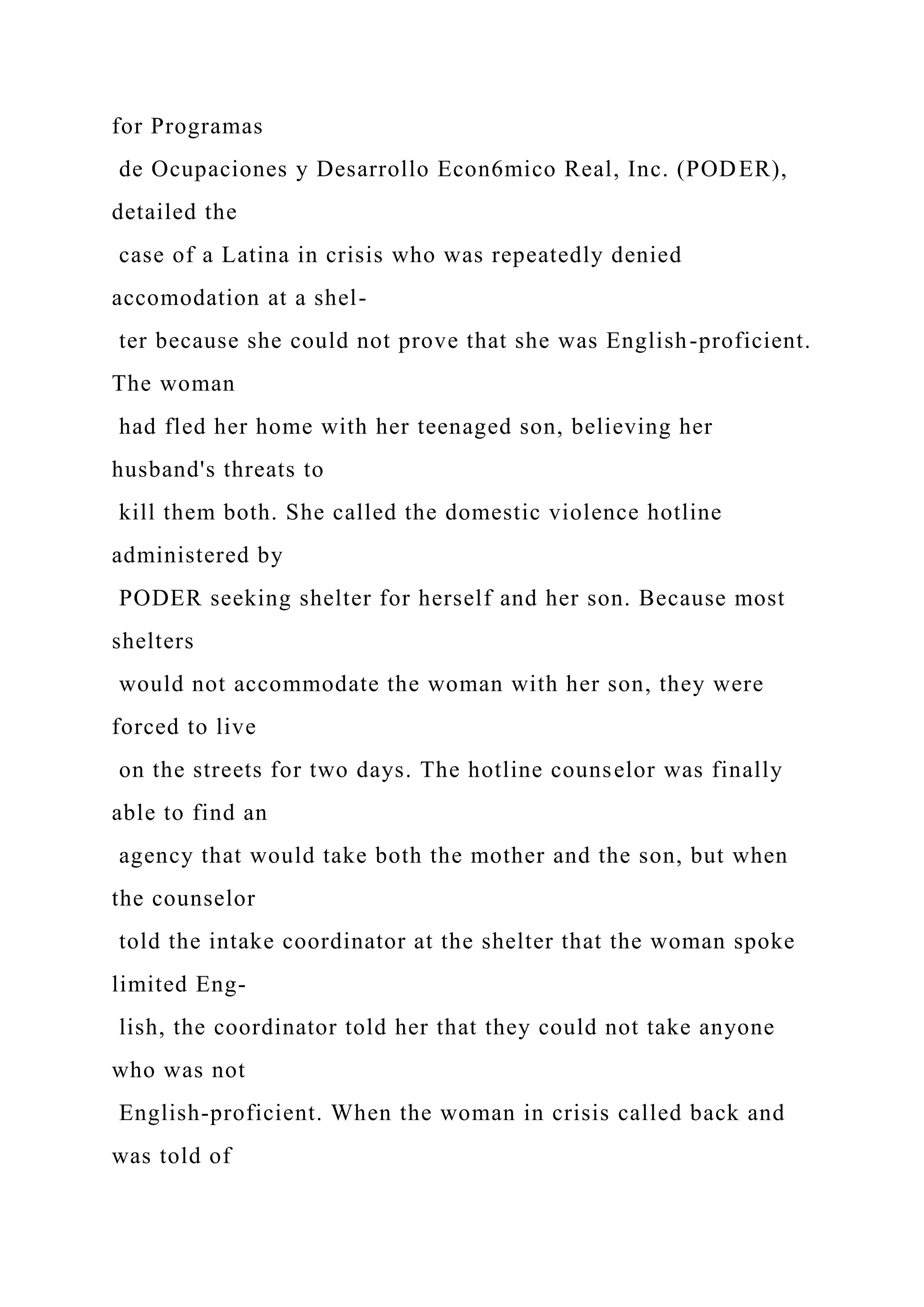 for Programas
de Ocupaciones y Desarrollo Econ6mico Real, Inc. (PODER),
detailed the
case of a Latina in crisis who was repeatedly denied
accomodation at a shel-
ter because she could not prove that she was English-proficient.
The woman
had fled her home with her teenaged son, believing her
husband's threats to
kill them both. She called the domestic violence hotline
administered by
PODER seeking shelter for herself and her son. Because most
shelters
would not accommodate the woman with her son, they were
forced to live
on the streets for two days. The hotline counselor was finally
able to find an
agency that would take both the mother and the son, but when
the counselor
told the intake coordinator at the shelter that the woman spoke
limited Eng-
lish, the coordinator told her that they could not take anyone
who was not
English-proficient. When the woman in crisis called back and
was told of
 