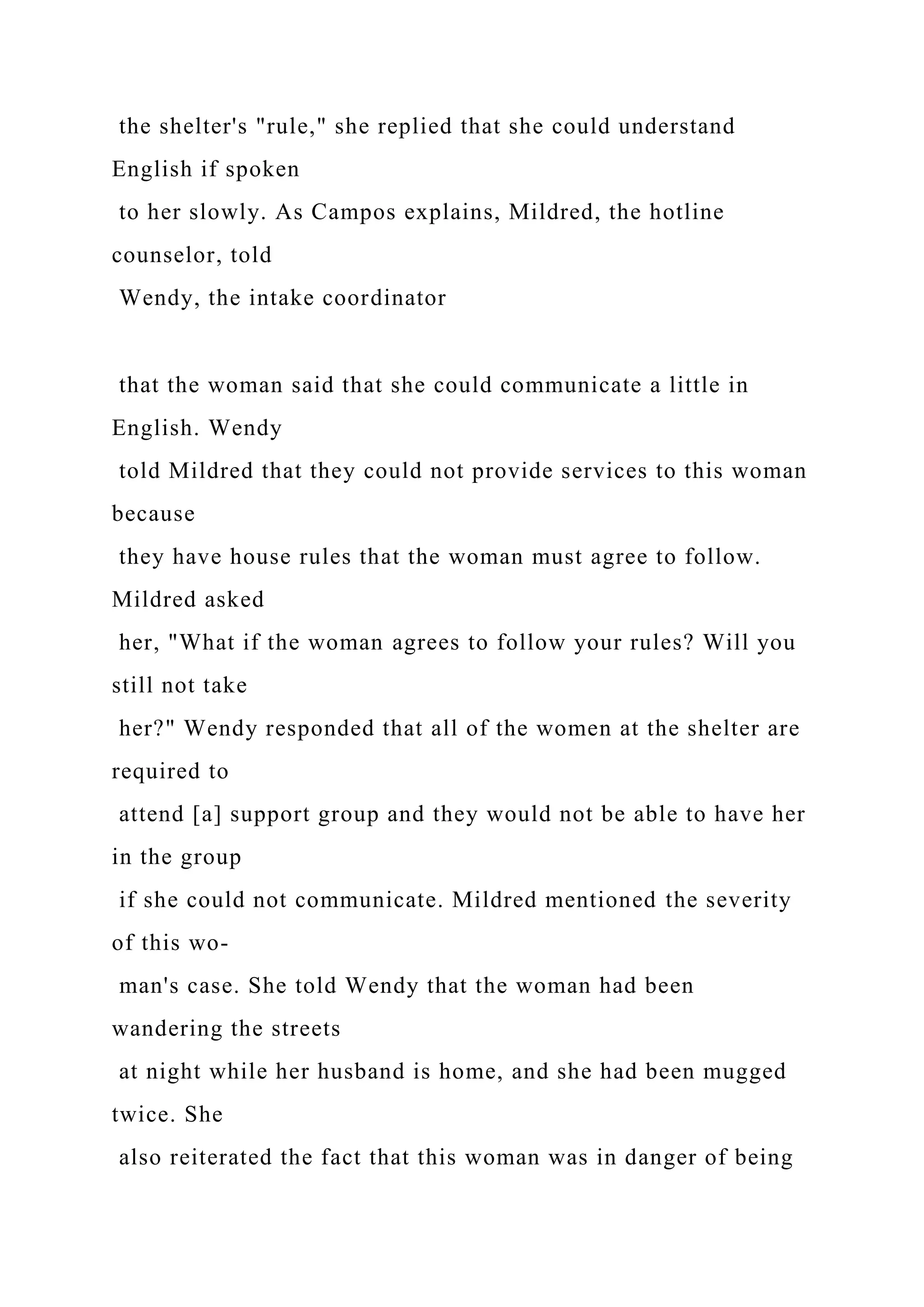 the shelter's "rule," she replied that she could understand
English if spoken
to her slowly. As Campos explains, Mildred, the hotline
counselor, told
Wendy, the intake coordinator
that the woman said that she could communicate a little in
English. Wendy
told Mildred that they could not provide services to this woman
because
they have house rules that the woman must agree to follow.
Mildred asked
her, "What if the woman agrees to follow your rules? Will you
still not take
her?" Wendy responded that all of the women at the shelter are
required to
attend [a] support group and they would not be able to have her
in the group
if she could not communicate. Mildred mentioned the severity
of this wo-
man's case. She told Wendy that the woman had been
wandering the streets
at night while her husband is home, and she had been mugged
twice. She
also reiterated the fact that this woman was in danger of being
 