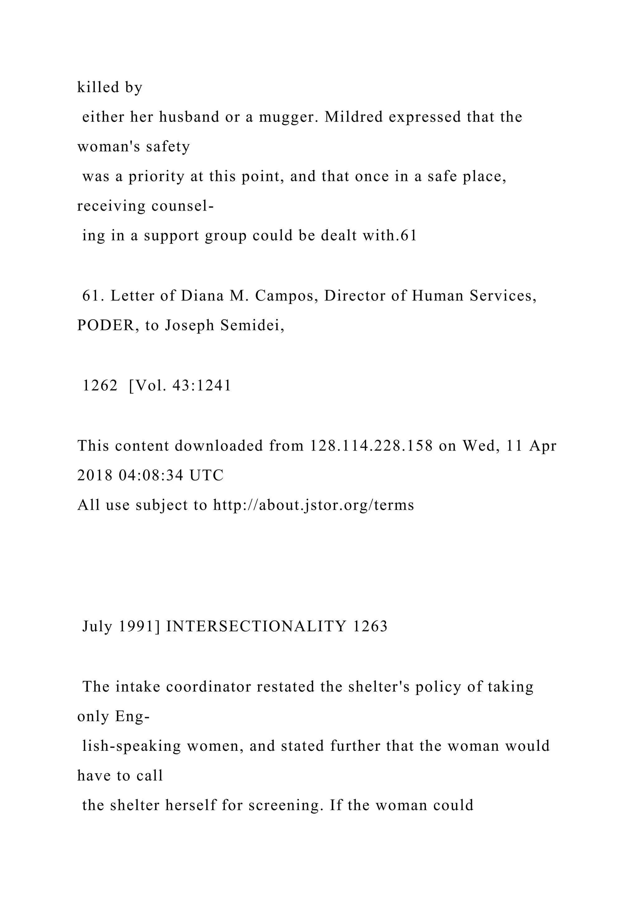 killed by
either her husband or a mugger. Mildred expressed that the
woman's safety
was a priority at this point, and that once in a safe place,
receiving counsel-
ing in a support group could be dealt with.61
61. Letter of Diana M. Campos, Director of Human Services,
PODER, to Joseph Semidei,
1262 [Vol. 43:1241
This content downloaded from 128.114.228.158 on Wed, 11 Apr
2018 04:08:34 UTC
All use subject to http://about.jstor.org/terms
July 1991] INTERSECTIONALITY 1263
The intake coordinator restated the shelter's policy of taking
only Eng-
lish-speaking women, and stated further that the woman would
have to call
the shelter herself for screening. If the woman could
 