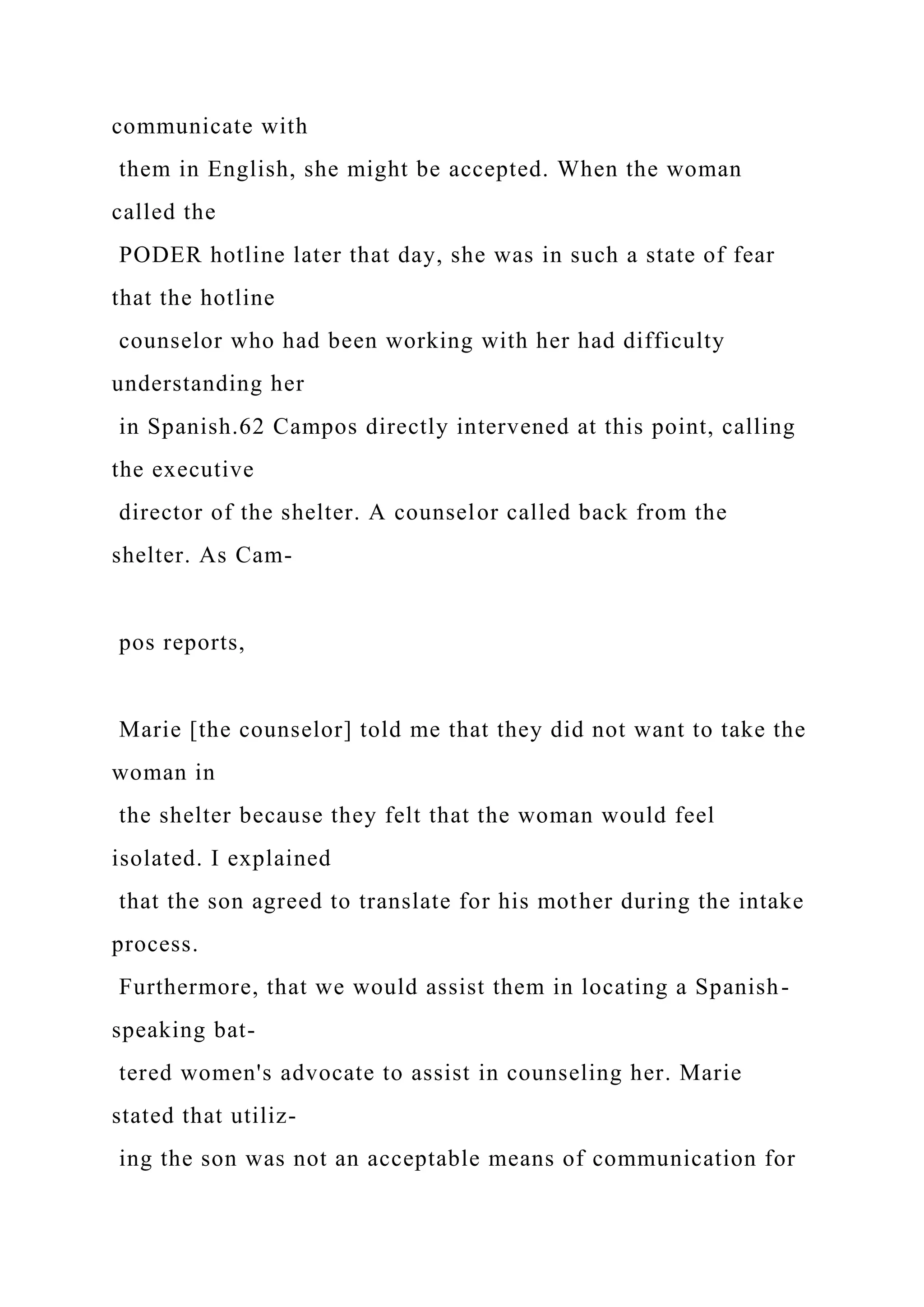 communicate with
them in English, she might be accepted. When the woman
called the
PODER hotline later that day, she was in such a state of fear
that the hotline
counselor who had been working with her had difficulty
understanding her
in Spanish.62 Campos directly intervened at this point, calling
the executive
director of the shelter. A counselor called back from the
shelter. As Cam-
pos reports,
Marie [the counselor] told me that they did not want to take the
woman in
the shelter because they felt that the woman would feel
isolated. I explained
that the son agreed to translate for his mother during the intake
process.
Furthermore, that we would assist them in locating a Spanish-
speaking bat-
tered women's advocate to assist in counseling her. Marie
stated that utiliz-
ing the son was not an acceptable means of communication for
 