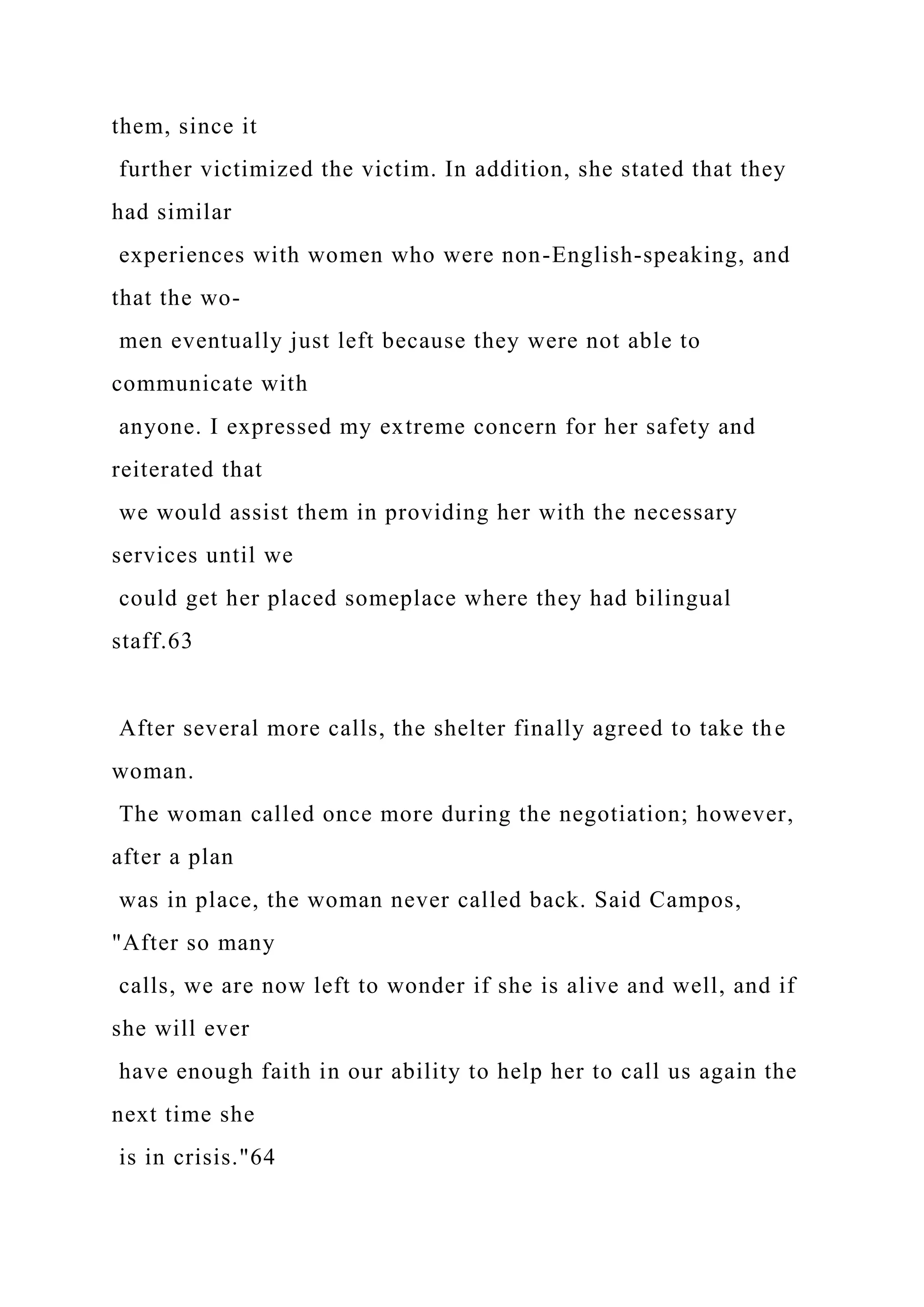 them, since it
further victimized the victim. In addition, she stated that they
had similar
experiences with women who were non-English-speaking, and
that the wo-
men eventually just left because they were not able to
communicate with
anyone. I expressed my extreme concern for her safety and
reiterated that
we would assist them in providing her with the necessary
services until we
could get her placed someplace where they had bilingual
staff.63
After several more calls, the shelter finally agreed to take the
woman.
The woman called once more during the negotiation; however,
after a plan
was in place, the woman never called back. Said Campos,
"After so many
calls, we are now left to wonder if she is alive and well, and if
she will ever
have enough faith in our ability to help her to call us again the
next time she
is in crisis."64
 