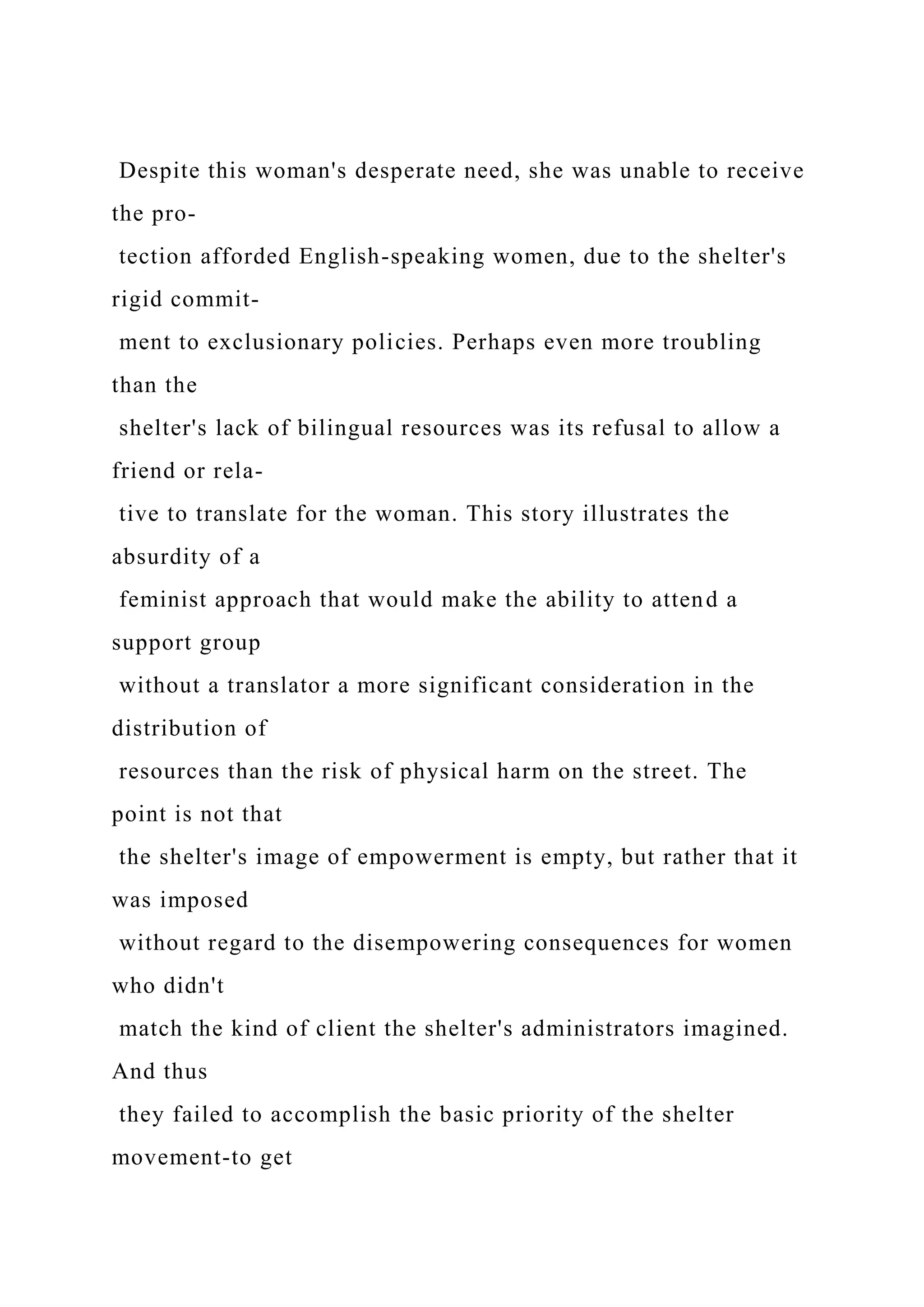 Despite this woman's desperate need, she was unable to receive
the pro-
tection afforded English-speaking women, due to the shelter's
rigid commit-
ment to exclusionary policies. Perhaps even more troubling
than the
shelter's lack of bilingual resources was its refusal to allow a
friend or rela-
tive to translate for the woman. This story illustrates the
absurdity of a
feminist approach that would make the ability to attend a
support group
without a translator a more significant consideration in the
distribution of
resources than the risk of physical harm on the street. The
point is not that
the shelter's image of empowerment is empty, but rather that it
was imposed
without regard to the disempowering consequences for women
who didn't
match the kind of client the shelter's administrators imagined.
And thus
they failed to accomplish the basic priority of the shelter
movement-to get
 