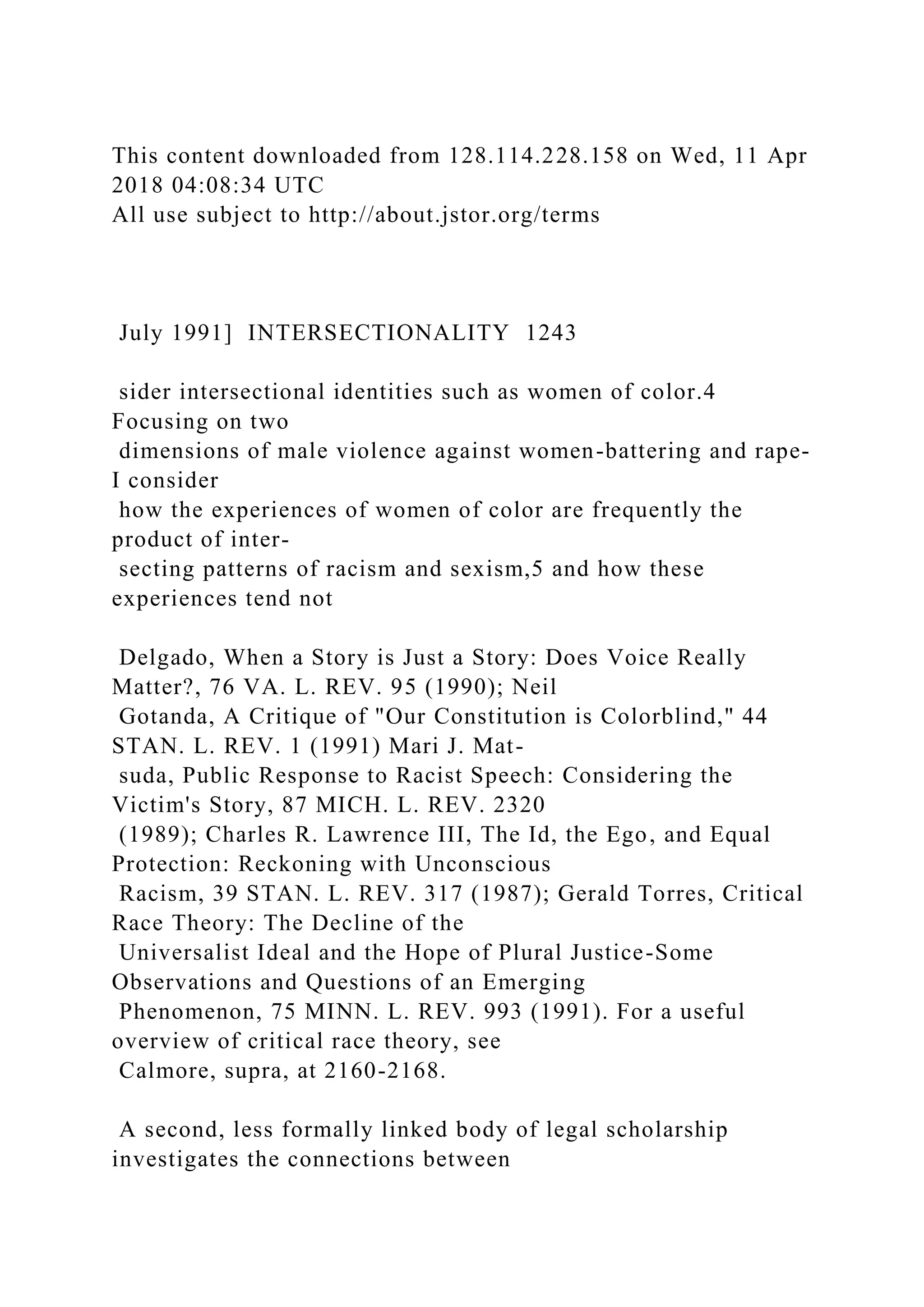 This content downloaded from 128.114.228.158 on Wed, 11 Apr
2018 04:08:34 UTC
All use subject to http://about.jstor.org/terms
July 1991] INTERSECTIONALITY 1243
sider intersectional identities such as women of color.4
Focusing on two
dimensions of male violence against women-battering and rape-
I consider
how the experiences of women of color are frequently the
product of inter-
secting patterns of racism and sexism,5 and how these
experiences tend not
Delgado, When a Story is Just a Story: Does Voice Really
Matter?, 76 VA. L. REV. 95 (1990); Neil
Gotanda, A Critique of "Our Constitution is Colorblind," 44
STAN. L. REV. 1 (1991) Mari J. Mat-
suda, Public Response to Racist Speech: Considering the
Victim's Story, 87 MICH. L. REV. 2320
(1989); Charles R. Lawrence III, The Id, the Ego, and Equal
Protection: Reckoning with Unconscious
Racism, 39 STAN. L. REV. 317 (1987); Gerald Torres, Critical
Race Theory: The Decline of the
Universalist Ideal and the Hope of Plural Justice-Some
Observations and Questions of an Emerging
Phenomenon, 75 MINN. L. REV. 993 (1991). For a useful
overview of critical race theory, see
Calmore, supra, at 2160-2168.
A second, less formally linked body of legal scholarship
investigates the connections between
 