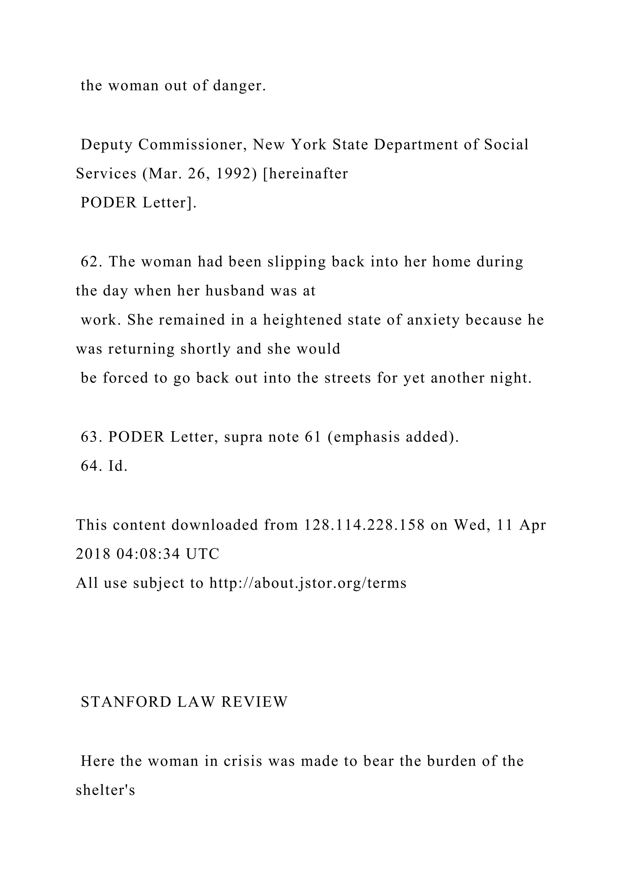 the woman out of danger.
Deputy Commissioner, New York State Department of Social
Services (Mar. 26, 1992) [hereinafter
PODER Letter].
62. The woman had been slipping back into her home during
the day when her husband was at
work. She remained in a heightened state of anxiety because he
was returning shortly and she would
be forced to go back out into the streets for yet another night.
63. PODER Letter, supra note 61 (emphasis added).
64. Id.
This content downloaded from 128.114.228.158 on Wed, 11 Apr
2018 04:08:34 UTC
All use subject to http://about.jstor.org/terms
STANFORD LAW REVIEW
Here the woman in crisis was made to bear the burden of the
shelter's
 