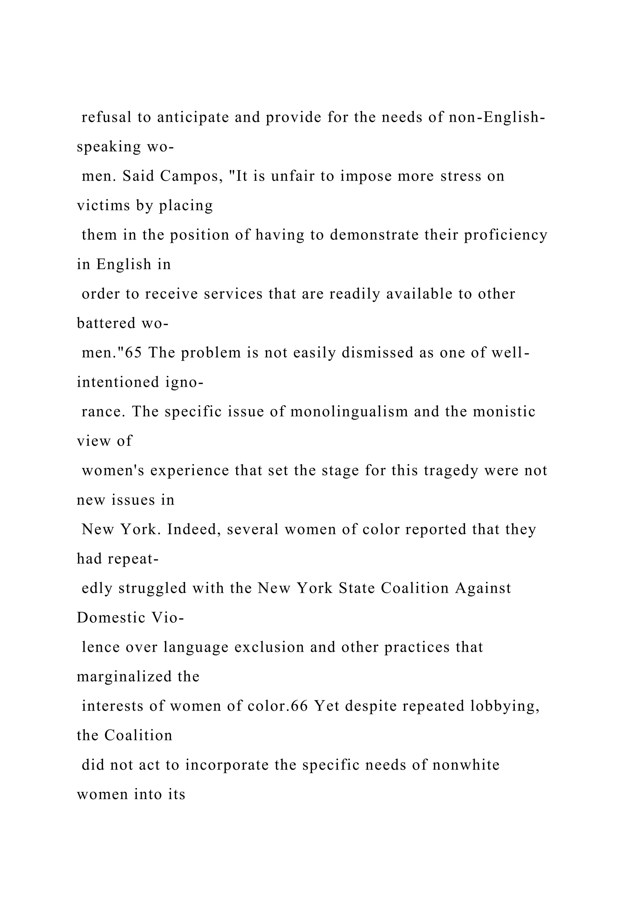 refusal to anticipate and provide for the needs of non-English-
speaking wo-
men. Said Campos, "It is unfair to impose more stress on
victims by placing
them in the position of having to demonstrate their proficiency
in English in
order to receive services that are readily available to other
battered wo-
men."65 The problem is not easily dismissed as one of well-
intentioned igno-
rance. The specific issue of monolingualism and the monistic
view of
women's experience that set the stage for this tragedy were not
new issues in
New York. Indeed, several women of color reported that they
had repeat-
edly struggled with the New York State Coalition Against
Domestic Vio-
lence over language exclusion and other practices that
marginalized the
interests of women of color.66 Yet despite repeated lobbying,
the Coalition
did not act to incorporate the specific needs of nonwhite
women into its
 