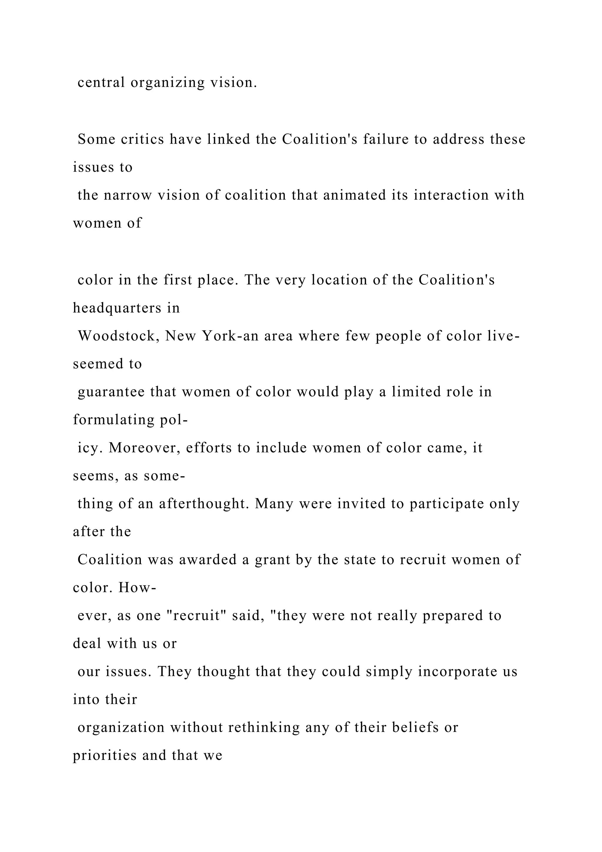central organizing vision.
Some critics have linked the Coalition's failure to address these
issues to
the narrow vision of coalition that animated its interaction with
women of
color in the first place. The very location of the Coalition's
headquarters in
Woodstock, New York-an area where few people of color live-
seemed to
guarantee that women of color would play a limited role in
formulating pol-
icy. Moreover, efforts to include women of color came, it
seems, as some-
thing of an afterthought. Many were invited to participate only
after the
Coalition was awarded a grant by the state to recruit women of
color. How-
ever, as one "recruit" said, "they were not really prepared to
deal with us or
our issues. They thought that they could simply incorporate us
into their
organization without rethinking any of their beliefs or
priorities and that we
 