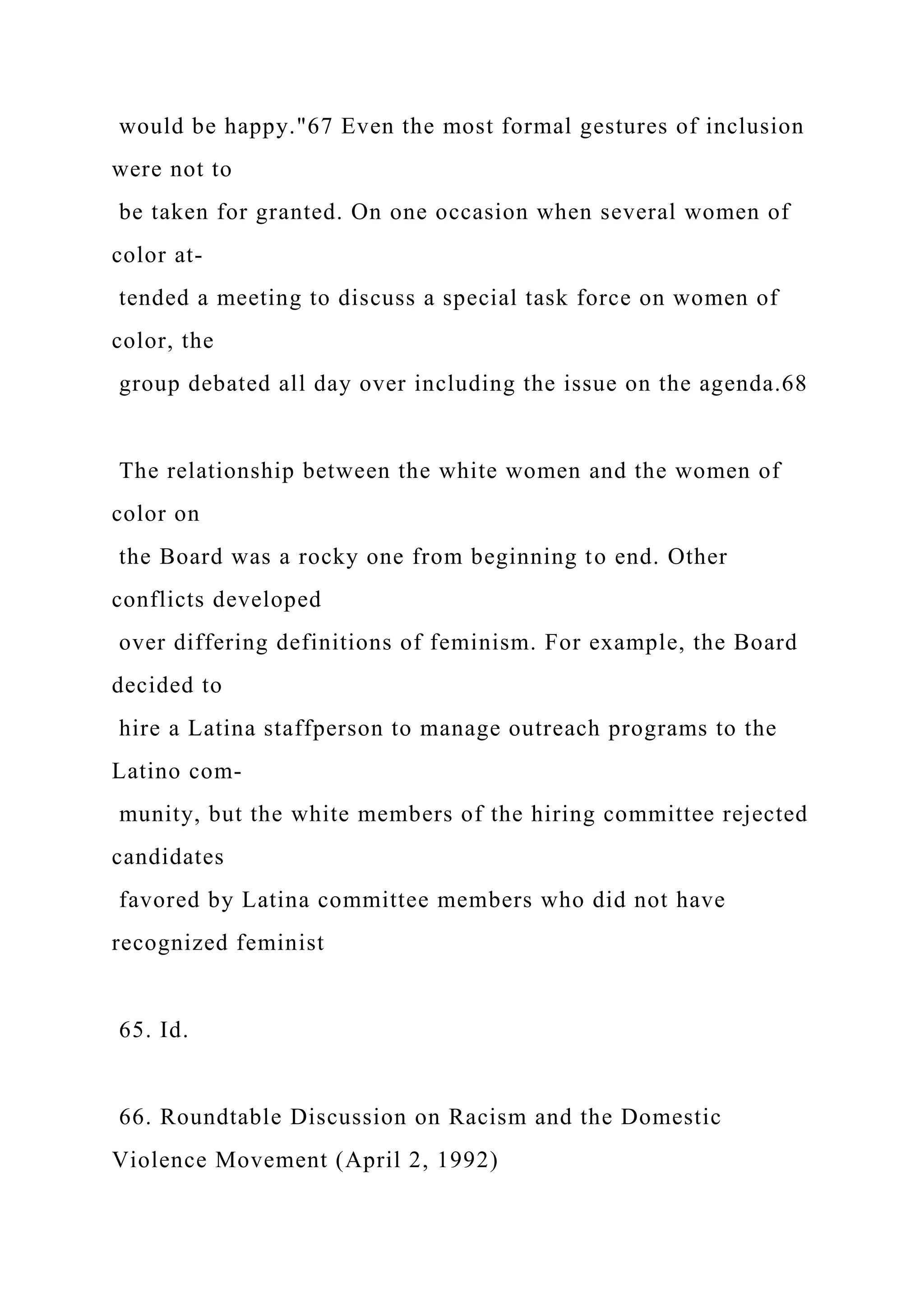 would be happy."67 Even the most formal gestures of inclusion
were not to
be taken for granted. On one occasion when several women of
color at-
tended a meeting to discuss a special task force on women of
color, the
group debated all day over including the issue on the agenda.68
The relationship between the white women and the women of
color on
the Board was a rocky one from beginning to end. Other
conflicts developed
over differing definitions of feminism. For example, the Board
decided to
hire a Latina staffperson to manage outreach programs to the
Latino com-
munity, but the white members of the hiring committee rejected
candidates
favored by Latina committee members who did not have
recognized feminist
65. Id.
66. Roundtable Discussion on Racism and the Domestic
Violence Movement (April 2, 1992)
 