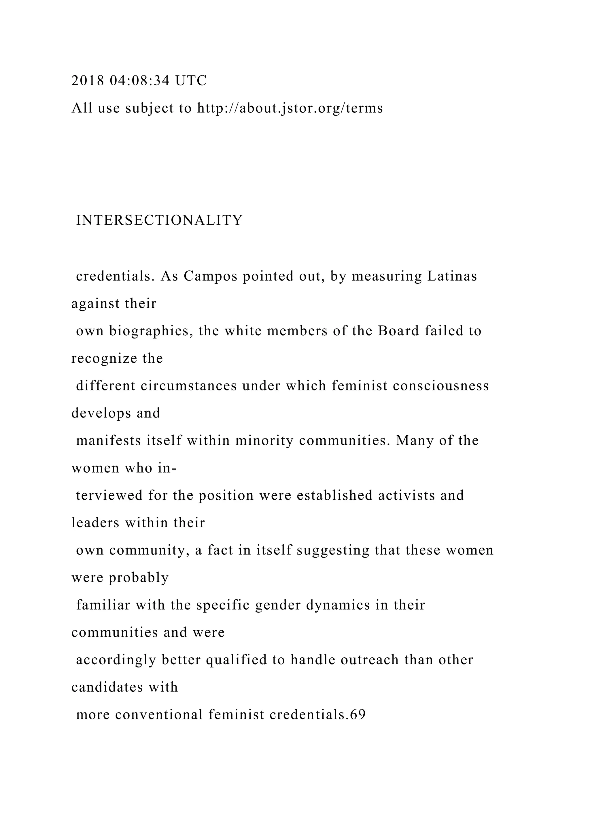 2018 04:08:34 UTC
All use subject to http://about.jstor.org/terms
INTERSECTIONALITY
credentials. As Campos pointed out, by measuring Latinas
against their
own biographies, the white members of the Board failed to
recognize the
different circumstances under which feminist consciousness
develops and
manifests itself within minority communities. Many of the
women who in-
terviewed for the position were established activists and
leaders within their
own community, a fact in itself suggesting that these women
were probably
familiar with the specific gender dynamics in their
communities and were
accordingly better qualified to handle outreach than other
candidates with
more conventional feminist credentials.69
 