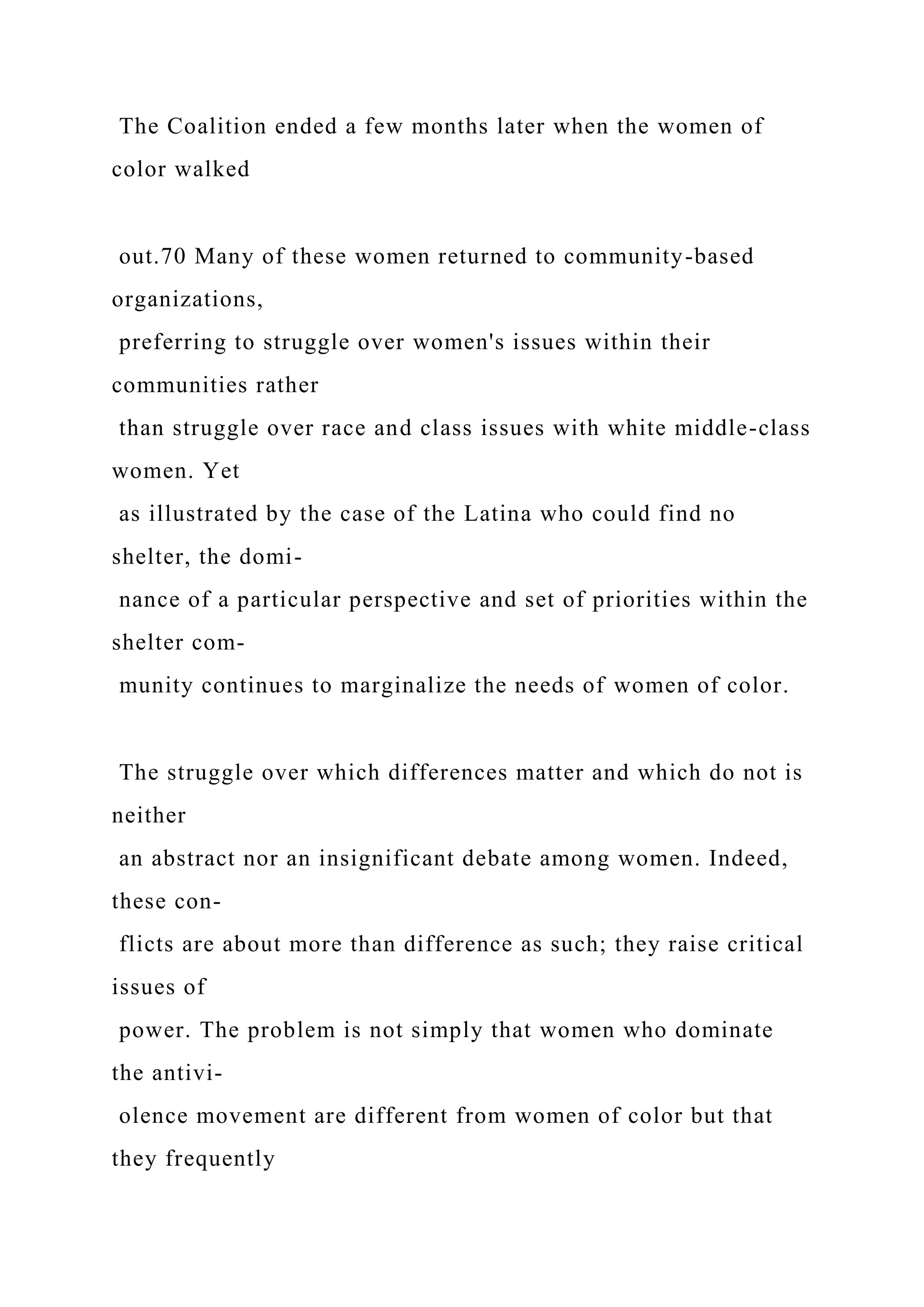 The Coalition ended a few months later when the women of
color walked
out.70 Many of these women returned to community-based
organizations,
preferring to struggle over women's issues within their
communities rather
than struggle over race and class issues with white middle-class
women. Yet
as illustrated by the case of the Latina who could find no
shelter, the domi-
nance of a particular perspective and set of priorities within the
shelter com-
munity continues to marginalize the needs of women of color.
The struggle over which differences matter and which do not is
neither
an abstract nor an insignificant debate among women. Indeed,
these con-
flicts are about more than difference as such; they raise critical
issues of
power. The problem is not simply that women who dominate
the antivi-
olence movement are different from women of color but that
they frequently
 