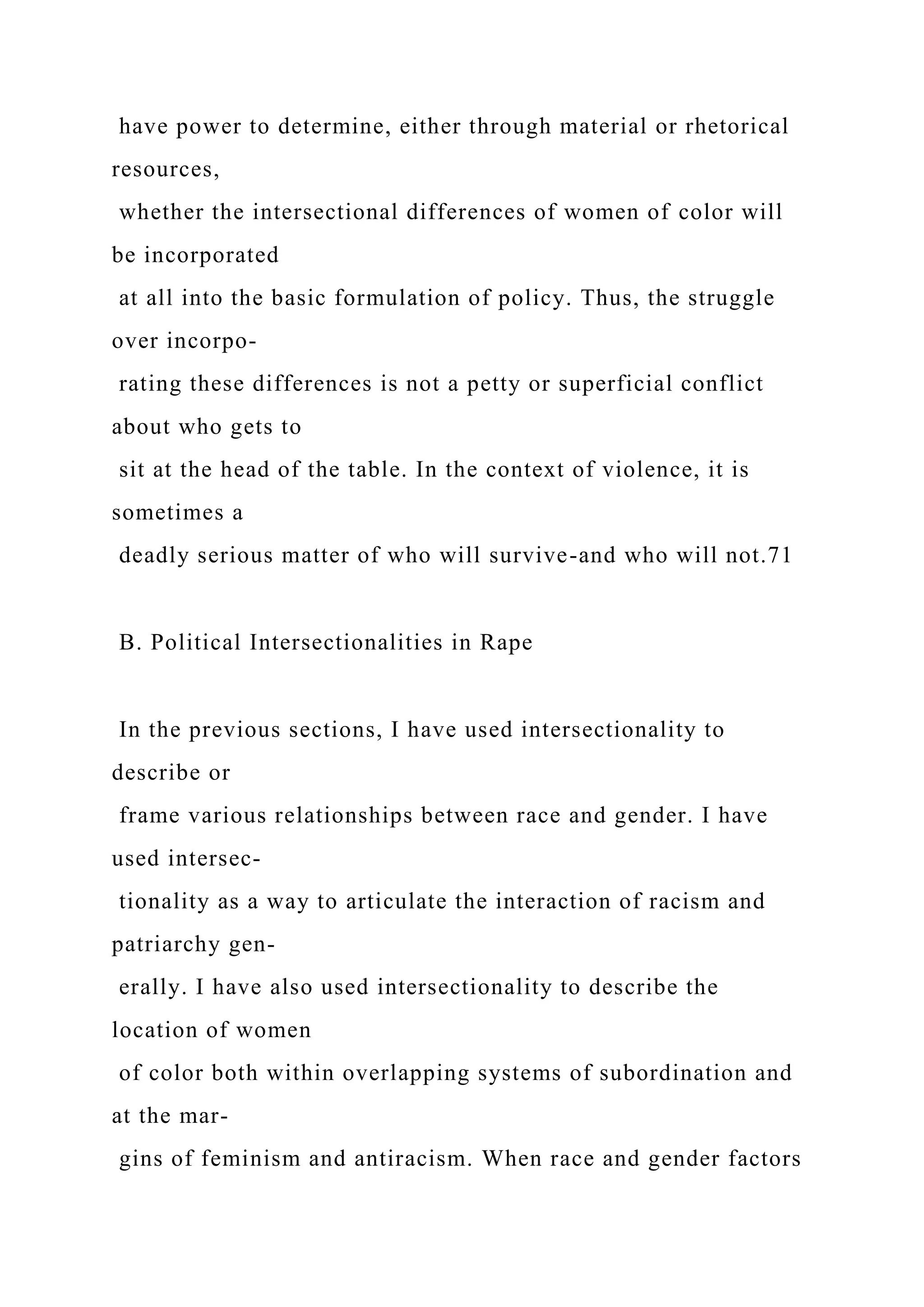 have power to determine, either through material or rhetorical
resources,
whether the intersectional differences of women of color will
be incorporated
at all into the basic formulation of policy. Thus, the struggle
over incorpo-
rating these differences is not a petty or superficial conflict
about who gets to
sit at the head of the table. In the context of violence, it is
sometimes a
deadly serious matter of who will survive-and who will not.71
B. Political Intersectionalities in Rape
In the previous sections, I have used intersectionality to
describe or
frame various relationships between race and gender. I have
used intersec-
tionality as a way to articulate the interaction of racism and
patriarchy gen-
erally. I have also used intersectionality to describe the
location of women
of color both within overlapping systems of subordination and
at the mar-
gins of feminism and antiracism. When race and gender factors
 