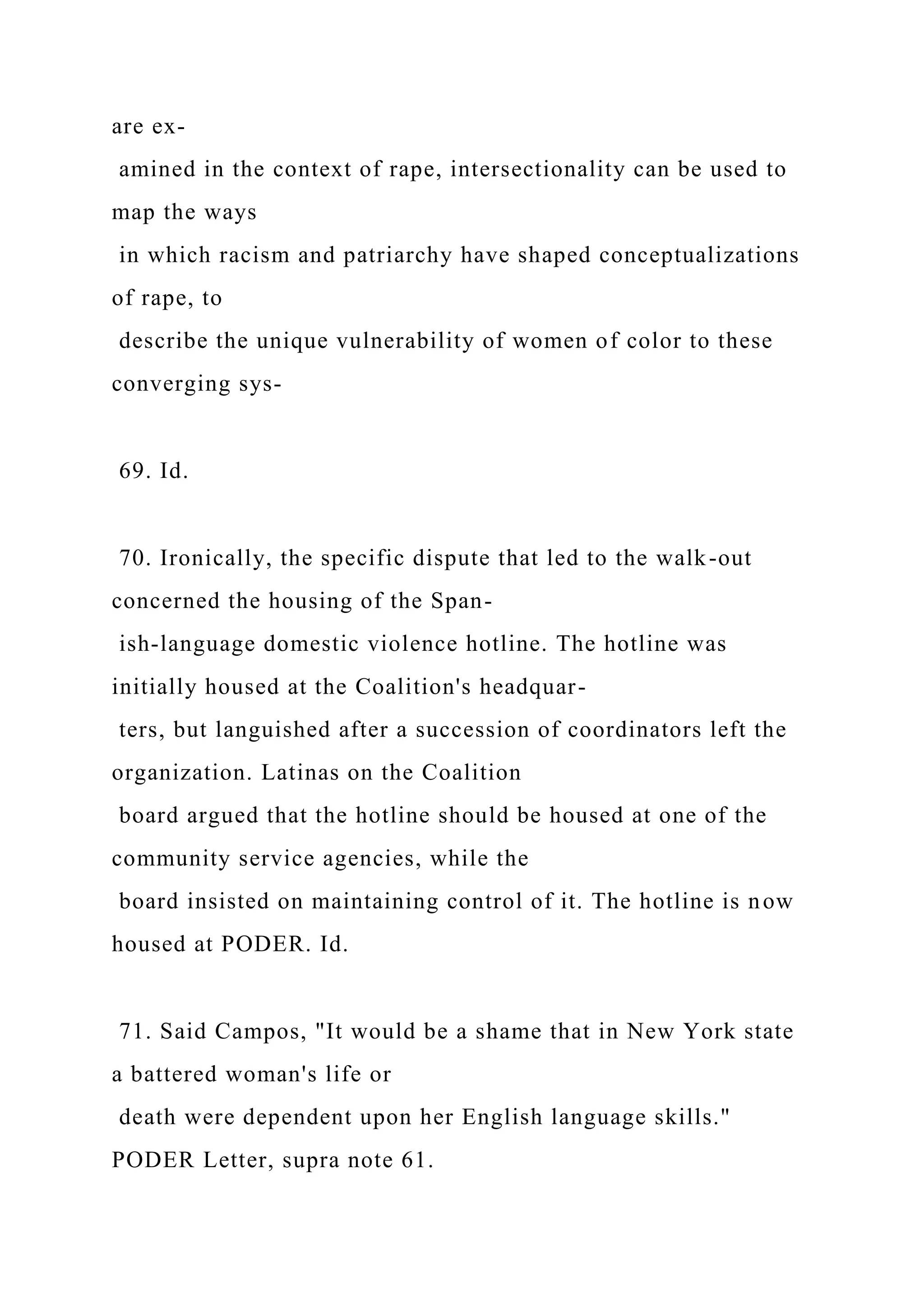 are ex-
amined in the context of rape, intersectionality can be used to
map the ways
in which racism and patriarchy have shaped conceptualizations
of rape, to
describe the unique vulnerability of women of color to these
converging sys-
69. Id.
70. Ironically, the specific dispute that led to the walk-out
concerned the housing of the Span-
ish-language domestic violence hotline. The hotline was
initially housed at the Coalition's headquar-
ters, but languished after a succession of coordinators left the
organization. Latinas on the Coalition
board argued that the hotline should be housed at one of the
community service agencies, while the
board insisted on maintaining control of it. The hotline is now
housed at PODER. Id.
71. Said Campos, "It would be a shame that in New York state
a battered woman's life or
death were dependent upon her English language skills."
PODER Letter, supra note 61.
 